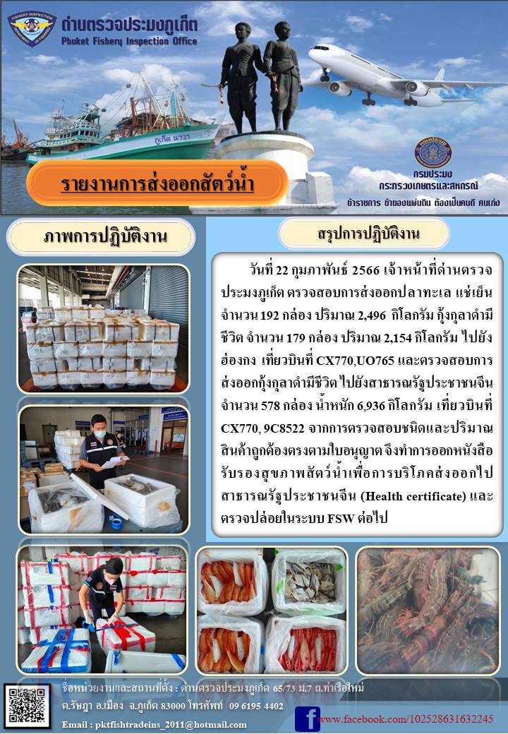 วันที่ 22 กุมภาพันธ์ 2566 เจ้าหน้าที่ด่านตรวจประมงภูเก็ต ตรวจสอบการส่งออกปลาทะเล แช่เย็น จำนวน 192 กล่อง ปริมาณ 2,496 กิโลกรัม กุ้งกุลาดำมีชีวิต จำนวน 179 กล่อง ปริมาณ 2,154 กิโลกรัม ไปยังฮ่องกง เที่ยวบินที่ CX770, UO765 และตรวจสอบการส่งออกกุ้งกุลาดำมีชีวิต ไปยังสาธารณรัฐประชาชนจีน จำนวน 578 กล่อง น้ำหนัก 6,936 กิโลกรัม เที่ยวบินที่ CX770, 9C8522 จากการตรวจสอบชนิดและปริมาณสินค้าถูกต้องตรงตามใบอนุญาต จึงทำการออกหนังสือรับรองสุขภาพสัตว์น้ำเพื่อการบริโภคส่งออกไปสาธารณรัฐประชาชนจีน (Health certificate) และตรวจปล่อยในระบบ FSW ต่อไป..คลิก