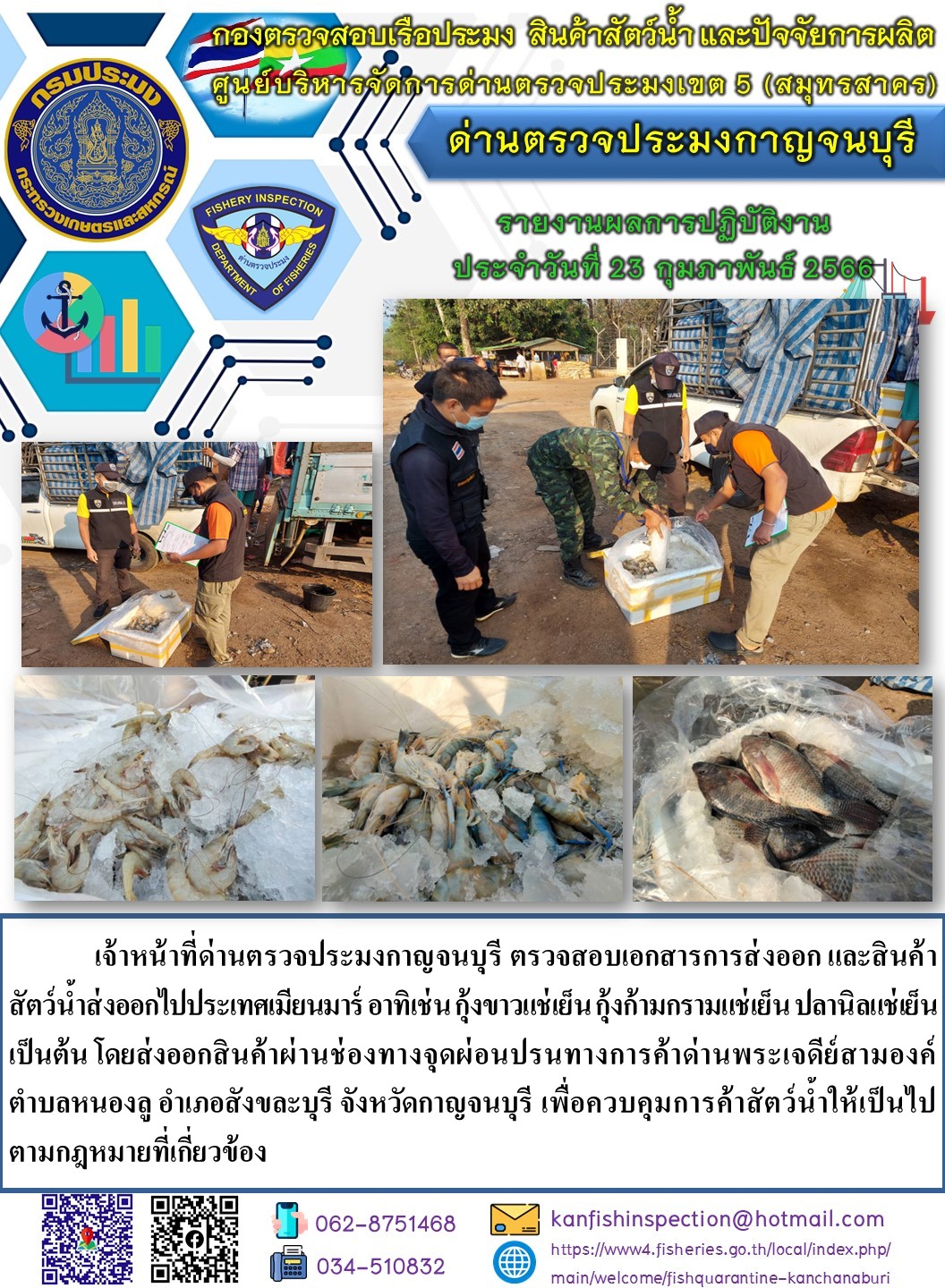 วันที่ 23 กุมภาพันธ์ 2566 นายสมพงษ์ คำพล หัวหน้าด่านตรวจประมงกาญจนบุรี มอบหมายให้ เจ้าหน้าที่ด่านตรวจประมงกาญจนบุรี ตรวจสอบเอกสารการส่งออก และสินค้าสัตว์น้ำ ส่งออกไปประเทศเมียนมาร์ อาทิเช่น กุ้งขาวแช่เย็น กุ้งก้ามกรามแช่เย็น ปลานิลแช่เย็น เป็นต้น โดยส่งออกสินค้าผ่านช่องทางจุดผ่อนปรนทางการค้าด่านพระเจดีย์สามองค์..คลิก