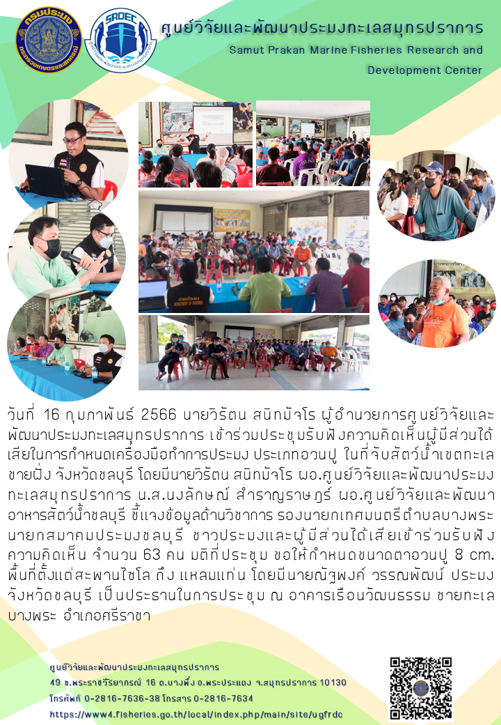 วันที่ 16 กุมภาพันธ์ 2566 นายวิรัตน สนิทมัจโร ผู้อำนวยการศูนย์วิจัยและพัฒนาประมงทะเลสมุทรปราการ เข้าร่วมประชุมรับฟังความคิดเห็นผู้มีส่วนได้เสียในการกำหนดเครื่องมือทำการประมง ประเภทอวนปู ในที่จับสัตว์น้ำเขตทะเลชายฝั่ง จังหวัดชลบุรี โดยมีนายวิรัตน สนิทมัจโร ผอ.ศูนย์วิจัยและพัฒนาประมงทะเลสมุทรปราการ น.ส.นงลักษณ์ สำราญราษฎร์ ผอ.ศูนย์วิจัยและพัฒนาอาหารสัตว์น้ำชลบุรี ชี้แจงข้อมูลด้านวิชาการ รองนายกเทศมนตรีตำบลบางพระ นายกสมาคมประมงชลบุรี ชาวประมงและผู้มีส่วนได้เสียเข้าร่วมรับฟังความคิดเห็นจำนวน 63 คน มติที่ประชุม ขอให้กำหนดขนาดตาอวนปู 8 cm พื้นที่ตั้งแต่สะพานไชโล ถึง แหลมแท่น โดยมีนายณัฐพงศ์ วรรณพัฒน์ ประมงจังหวัดชลบุรี เป็นประธานในการประชุม ณ อาคารเรือนวัฒนธรรม ชายทะเลบางพระ อำเภอศรีราชา..คลิก