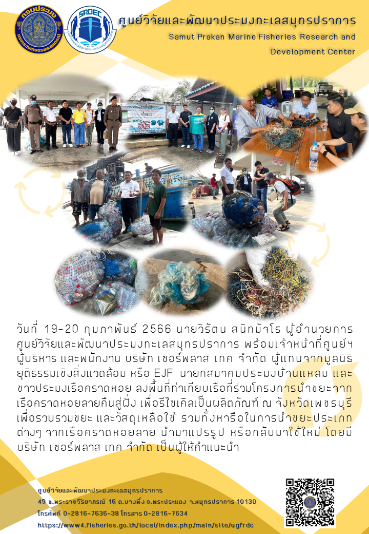 วันที่ 19-20 กุมภาพันธ์ 2566 นายวิรัตน  สนิทมัจโร ผู้อำนวยการ ศูนย์วิจัยและพัฒนาประมงทะเลสมุทรปราการ พร้อมเจ้าหน้าที่ศูนย์ฯผู้บริหาร และพนักงาน บริษัท เซอร์พลาส เทค จำกัด ผู้แทนจากมูลนิธิยุติธรรมเชิงสิ่งแวดล้อม หรือ RJF นายกสมาคมประมงบ้านแหลม และชาวประมงหรือคราดหอย ลงพื้นที่ท่าเทียบเรือที่ร่วมโครงการนำขยะจากเรือคราดหอยลายคืนสู่ฝั่ง เพื่อรีไซเคิลเป็นผลิตภัณฑ์ ณ จังหวัดเพชรบุรีเพื่อรวบรวมขยะ และวัสดุเหลือใช้ รวมทั้งหารือในการนำขยะประเภทต่างๆ จากเรือคราดหอยลาย นำมาแปรรูป หรือกลับมาใช้ใหม่ โดยมีบริษัท เซอร์พลาส เทค จำกัด เป็นผู้ให้คำแนะนำ..คลิก