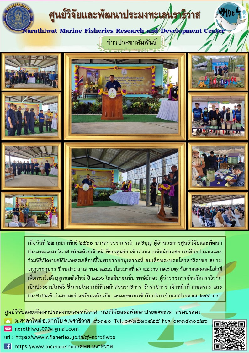 เมื่อวันที่ 22 กุมภาพันธ์ 2566 นางสาววราภรณ์ เดชบุญ ผู้อำนวยการศูนย์วิจัยและพัฒนาประมงทะเลนราธิวาส พร้อมด้วยเจ้าหน้าที่ของศูนย์ฯ เข้าร่วมงานจัดนิทรรศการคลินิกประมงและร่วมพิธีเปิดงานคลินิกเกษตรเคลื่อนที่ในพระราชานุเคราะห์ สมเด็จพระบรมโอรสาธิราชฯ สยามมงกุฎราชกุมาร ปีงบประมาณ พ.ศ. 2566 (ไตรมาสที่ 2) และงาน Field Day วันถ่ายทอดสดเทคโนโลยีเพื่อการเริ่มต้นฤดูกาลผลิตใหม่ ปี 2566 โดยมีนายสนั่น พงษ์อักษร ผู้ว่าราชการจังหวัดนราธิวาสเป็นประธานในพิธี ซึ่งภายในงานมีหัวหน้าส่วนราชการ ข้าราชการ เจ้าหน้าที่ เกษตรกร และประชาชนเข้าร่วมงานอย่างพร้อมเพรียงกัน และเกษตรกรเข้ารับบริการจำนวนประมาณ 274 ราย..คลิก