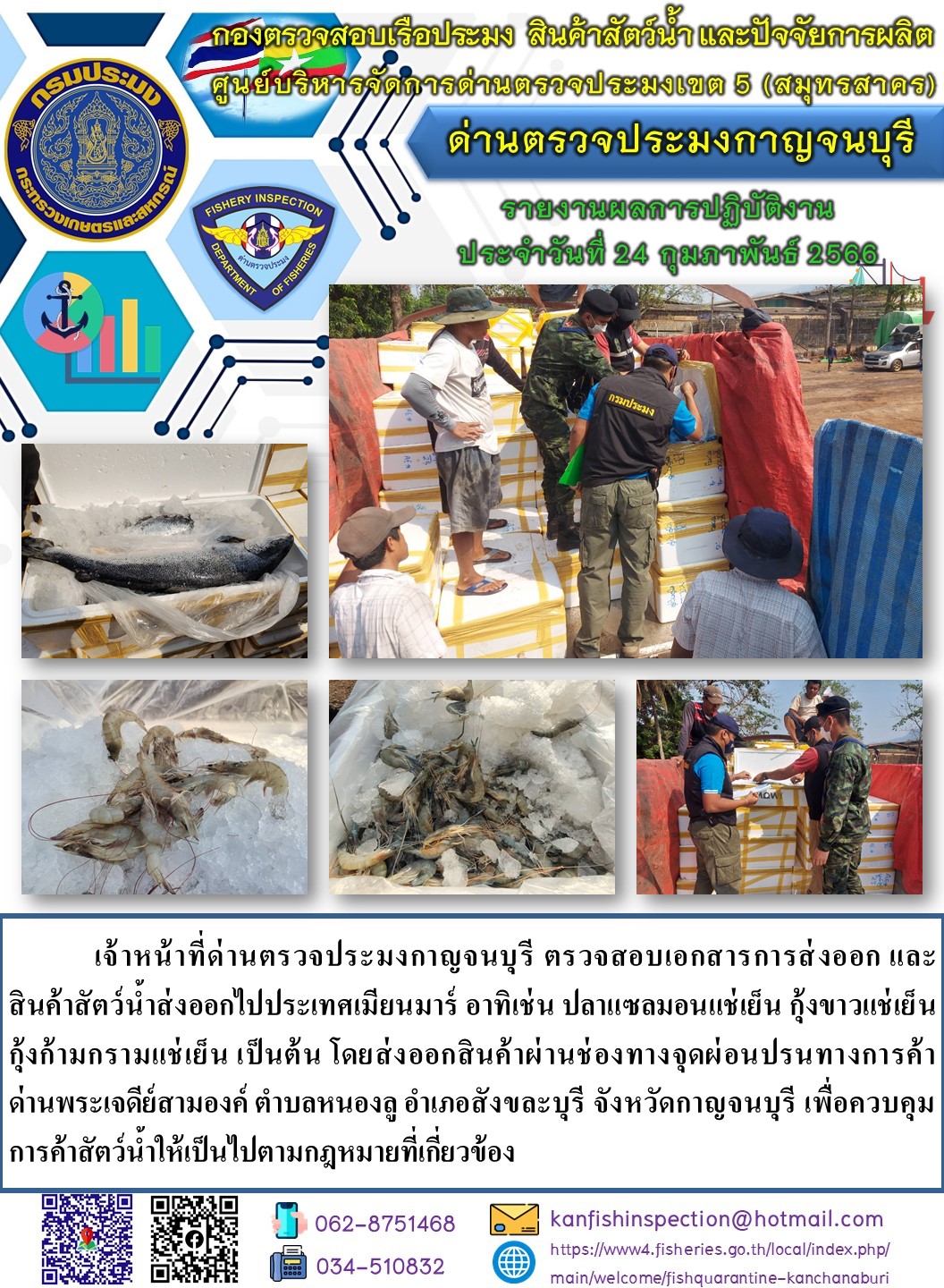 วันที่ 24 กุมภาพันธ์ 2566 นายสมพงษ์ คำพล หัวหน้าด่านตรวจประมงกาญจนบุรี มอบหมายให้ เจ้าหน้าที่ด่านตรวจประมงกาญจนบุรี ตรวจสอบเอกสารการส่งออก และสินค้าสัตว์น้ำ ส่งออกไปประเทศเมียนมาร์ อาทิเช่น ปลาแซลมอนแช่เย็น กุ้งขาวแช่เย็น กุ้งก้ามกรามแช่เย็น เป็นต้น โดยส่งออกสินค้าผ่านช่องทางจุดผ่อนปรนทางการค้าด่านพระเจดีย์สามองค์..คลิก