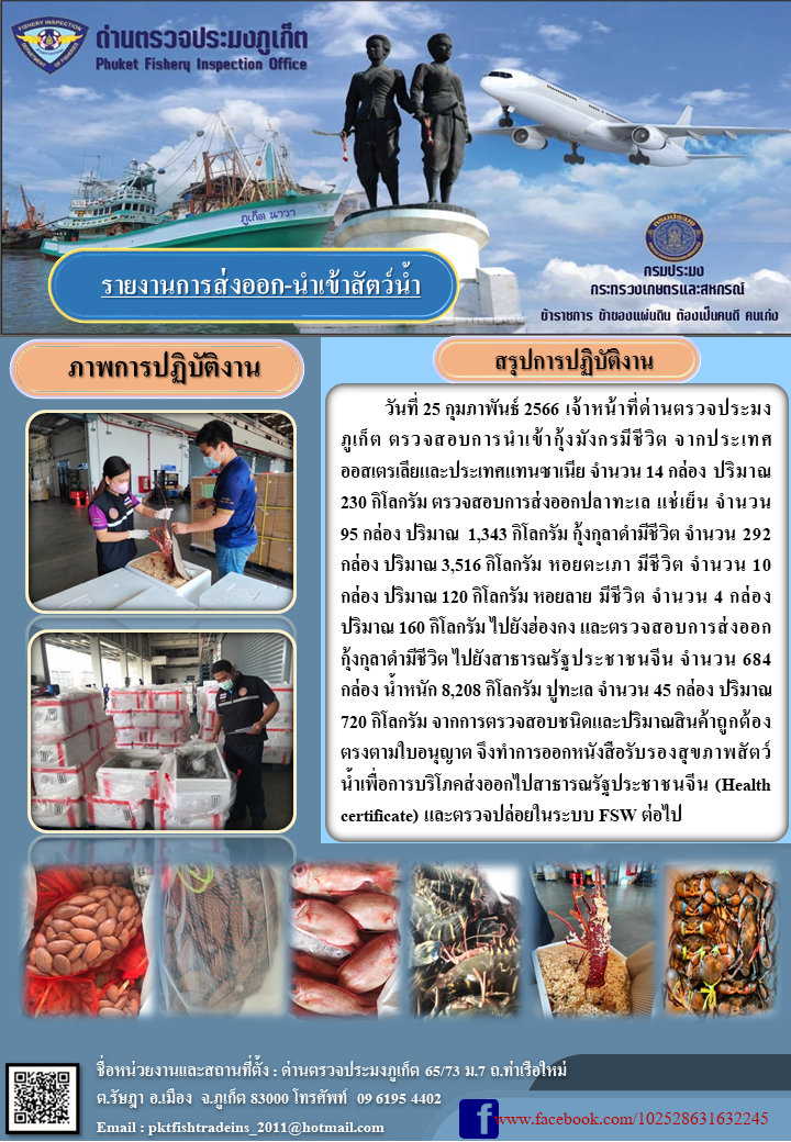 วันที่ 25 กุมภาพันธ์ 2566 เจ้าหน้าที่ด่านตรวจประมงภูเก็ต ตรวจสอบการนำเข้ากุ้งมังกรมีชีวิต จากประเทศออสเตรเลียและประเทศแทนซาเนีย จำนวน 14 กล่อง ปริมาณ 230 กิโลกรัม ตรวจสอบการส่งออกปลาทะเล แช่เย็น จำนวน 95 กล่อง ปริมาณ 1,343 กิโลกรัม กุ้งกุลาดำมีชีวิต จำนวน 292 กล่อง ปริมาณ 3,516 กิโลกรัม หอยตะเภา มีชีวิต จำนวน 10 กล่อง ปริมาณ 120 กิโลกรัม หอยลาย มีชีวิต จำนวน 4 กล่อง ปริมาณ 160 กิโลกรัม ไปยังฮ่องกง และตรวจสอบการส่งออกกุ้งกุลาดำมีชีวิต ไปยังสาธารณรัฐประชาชนจีน จำนวน 684 กล่อง น้ำหนัก 8,208 กิโลกรัม ปูทะเล จำนวน 45 กล่อง ปริมาณ 720 กิโลกรัม จากการตรวจสอบชนิดและปริมาณสินค้าถูกต้องตรงตามใบอนุญาต จึงทำการออกหนังสือรับรองสุขภาพสัตว์น้ำเพื่อการบริโภคส่งออกไปยังสาธารณรัฐประชาชนจีน (Health certificate) และตรวจปล่อยในระบบ FSW ต่อไป..คลิก
