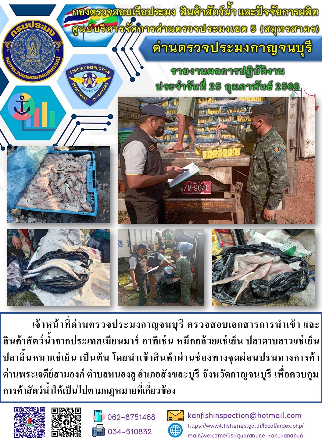 วันที่ 25 กุมภาพันธ์ 2566 นายสมพงษ์ คำพล หัวหน้าด่านตรวจประมงกาญจนบุรี มอบหมายให้ เจ้าหน้าที่ด่านตรวจประมงกาญจนบุรี ตรวจสอบเอกสารการนำเข้า และสินค้าสัตว์น้ำ จากประเทศเมียนมาร์ อาทิเช่น หมึกกล้วยแช่เย็น ปลาดาบลาวแช่เย็น ปลาลิ้นหมาแช่เย็น เป็นต้น โดยนำเข้าสินค้าผ่านช่องทางจุดผ่อนปรนทางการค้าด่านพระเจดีย์สามองค์..คลิก