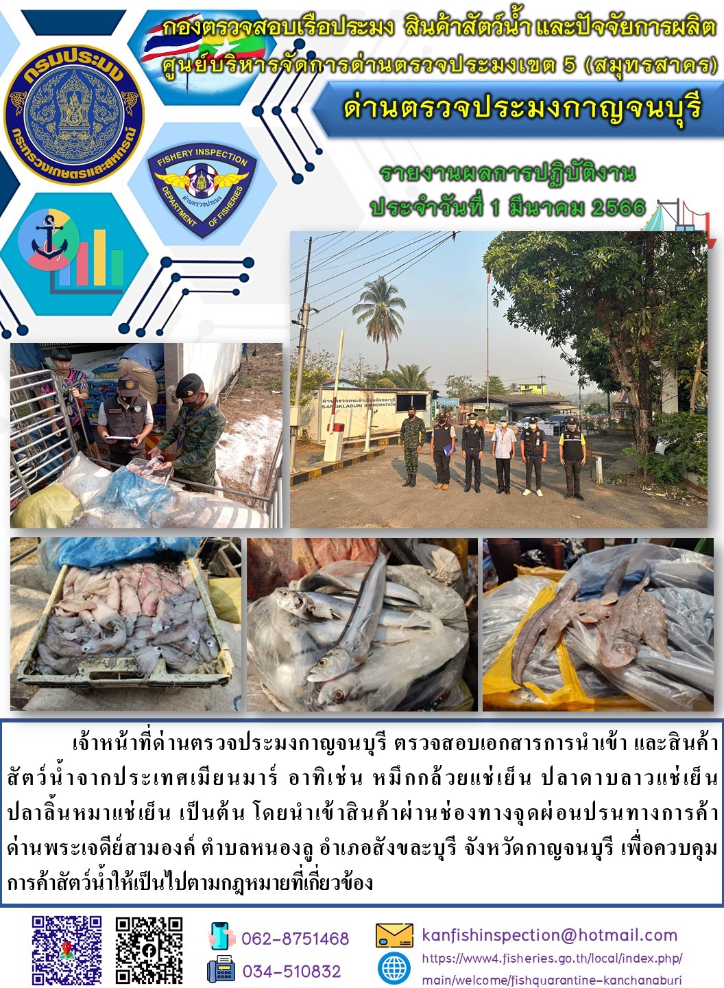 วันที่ 1 มีนาคม 2566 นายสมพงษ์ คำพล หัวหน้าด่านตรวจประมงกาญจนบุรี มอบหมายให้ เจ้าหน้าที่ด่านตรวจประมงกาญจนบุรี ตรวจสอบเอกสารการนำเข้า และสินค้าสัตว์น้ำ จากประเทศเมียนมาร์ อาทิเช่น หมึกกล้วยแช่เย็น ปลาดาบลาวแช่เย็น ปลาลิ้นหมาแช่เย็น เป็นต้น โดยนำเข้าสินค้าผ่านช่องทางจุดผ่อนปรนทางการค้าด่านพระเจดีย์สามองค์..คลิก