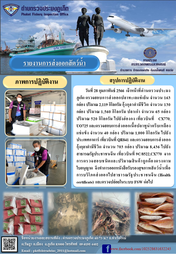 วันที่ 28 กุมภาพันธ์ 2566 เจ้าหน้าที่ด่านตรวจประมงภูเก็ต ตรวจสอบการส่งออกปลาทะเลแช่เย็น จำนวน 163 กล่อง ปริมาณ 2,119 กิโลกรัม กุ้งกุลาดำมีชีวิต จำนวน 130 กล่อง ปริมาณ 1,560 กิโลกรัม ปลาเก๋า จำนวน 65 กล่อง ปริมาณ 520 กิโลกรัม ไปยังฮ่องกง เที่ยวบินที่ CX770, UO725 และตรวจสอบการส่งออกเนื้อปลาทูน่าครีบเหลืองแช่เย็น จำนวน 40 กล่อง ปริมาณ 1,000 กิโลกรัม ไปยังประเทศกาตาร์ เที่ยวบินที่ QR841 และตรวจสอบการส่งออกกุ้งกุลาดำมีชีวิต จำนวน 703 กล่อง ปริมาณ 8,436 กิโลกรัม ไปยังสาธารณรัฐประชาชนจีน เที่ยวบินที่ 9C/8522, CX770 จากการตรวจสอบชนิดและปริมาณสินค้าถูกต้องตรงตามใบอนุญาต จึงทำการออกหนังสือรับรองสุขภาพสัตว์น้ำเพื่อการบริโภคส่งออกไปสาธารณรัฐประชาชนจีน (Health certificate) และตรวจปล่อยในระบบ FSW ต่อไป..คลิก