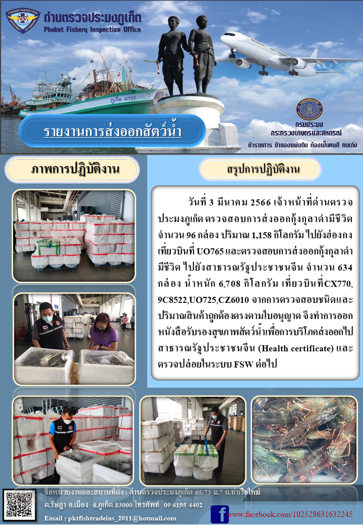 วันที่ 3 มีนาคม 2566 เจ้าหน้าที่ด่านตรวจประมงภูเก็ต ตรวจสอบการส่งออกกุ้งกุลาดำมีชีวิต จำนวน 96 กล่อง ปริมาณ 1,158 กิโลกรัม ไปยังฮ่องกง เที่ยวบินที่ UO765 และตรวจสอบการส่งออกกุ้งกุลาดำมีชีวิต ไปยังสาธารณรัฐประชาชนจีน จำนวน 631 กล่อง น้ำหนัก 6,708 กิโลกรัม เที่ยวบินที่ CX770, 9C8522, UO725, CZ6010 จากการตรวจสอบชนิดและปริมาณสินค้าถูกต้องตรงตามใบอนุญาต จึงทำการออกหนังสือรับรองสุขภาพสัตว์น้ำเพื่อการบริโภคส่งออกไปสาธารณรัฐประชาชนจีน (Health certificate) และตรวจปล่อยในระบบ FSW ต่อไป..คลิก