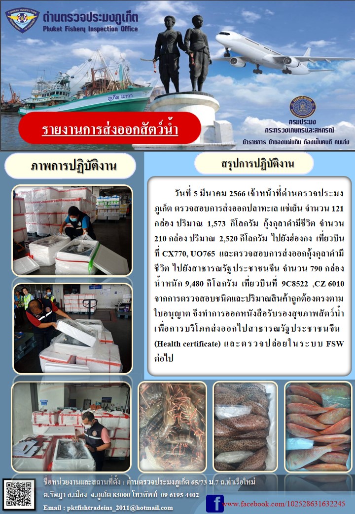วันที่ 5 มีนาคม 2566 เจ้าหน้าที่ด่านตรวจประมงภูเก็ต ตรวจสอบการส่งออกปลาทะเล แช่เย็น จำนวน 121 กล่อง ปริมาณ 2,520 กิโลกรัม ไปยังฮ่องกง เที่ยวบินที่ CX770, UO765 และตรวจสอบการส่งออกกุ้งกุลาดำมีชีวิต ไปยังสาธารณรัฐประชาชนจีน จำนวน 790 กล่อง น้ำหนัก 9,480 กิโลกรัม เที่ยวบินที่ 9C8522, CZ6010 จากการตรวจสอบชนิดและปริมาณสินค้าถูกต้องตรงตามใบอนุญาต จึงทำการออกหนังสือรับรองสุขภาพสัตว์น้ำ เพื่อการบริโภคส่งออกไปยังสาธารณรัฐประชาชนจีน (Health certificate) และตรวจปล่อยในระบบ FSW ต่อไป..คลิก