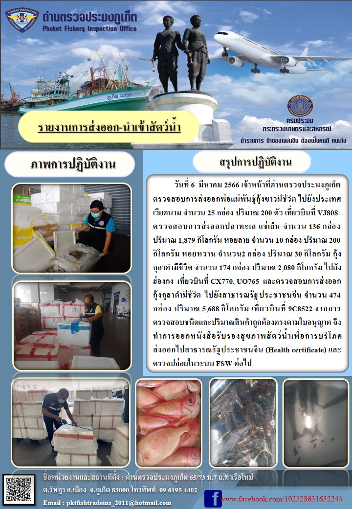 วันที่ 6 มีนาคม 2566 เจ้าหน้าที่ด่านตรวจประมงภูเก็ต ตรวจสอบการส่งออกพ่อแม่พันธุ์กุ้งขาวมีชีวิต ไปยังประเทศเวียดนาม จำนวน 25 กล่อง ปริมาณ 200 ตัว เที่ยวบินที่ VJ808 ตรวจสอบการส่งออกปลาทะเล แช่เย็น จำนวน 136 กล่อง ปริมาณ 1,879 กิโลกรัม หอยลาย จำนวน 10 กล่อง ปริมาณ 200 กิโลกรัม หอยหวาน จำนวน 2 กล่อง ปริมาณ 30 กิโลกรัม กุ้งกุลาดำมีชีวิต จำนวน 174 กล่อง ปริมาณ 2,080 กิโลกรัม ไปยังฮ่องกง เที่ยวบินที่ CX770, UO765 และตรวจสอบการส่งออกกุ้งกุลาดำมีชีวิต ไปยังสาธารณรัฐประชาชนจีน จำนวน 474 กล่อง ปริมาณ 5,688 กิโลกรัม เที่ยวบินที่ 9C8522 จากการตรวจสอบชนิดและปริมาณสินค้าถูกต้องตรงตามใบอนุญาต จึงทำการออกหนังสือรับรองสุขภาพสัตว์น้ำเพื่อการบริโภค ส่งออกไปสาธารณรัฐประชาชนจีน (Health certificate) และตรวจปล่อยในระบบ FSW ต่อไป..คลิก