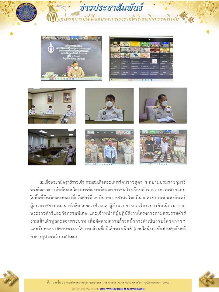สมเด็จพระกนิษฐาธิราชเจ้า กรมสมเด็จพระเทพรัตนราชสุดา ฯ สยามบรมราชกุมารี ทรงติดตามการดำเนินงานโครงการพัฒนาเด็กและเยาวชน โรงเรียนตำรวจตระเวนชายแดน ในพื้นที่จังหวัดนครพนม เมื่อวันศุกร์ที่ ๓ มีนาคม ๒๕๖๖ โดยมีนายสงกรานต์ แสงจันทร์ ผู้ตรวจราชการกรม นายโยธิน เทอดวงศ์วรกุล ผู้อำนวยการกองโครงการอันเนื่องมาจากพระราชดำริและกิจกรรมพิเศษ และเจ้าหน้าที่ผู้ปฏิบัติงานโครงการตามพระราชดำริ ร่วมเข้าเฝ้าทูลละอองพระบาท เพื่อติดตามความก้าวหน้าการดำเนินงานโครงการฯ และรับพระราชทานพระราโชวาท ผ่านสื่ออิเล็กทรอนิกส์ (ออนไลน์) ณ ห้องประชุมอินทรี อาคารจุฬาภรณ์ กรมประมง..คลิก