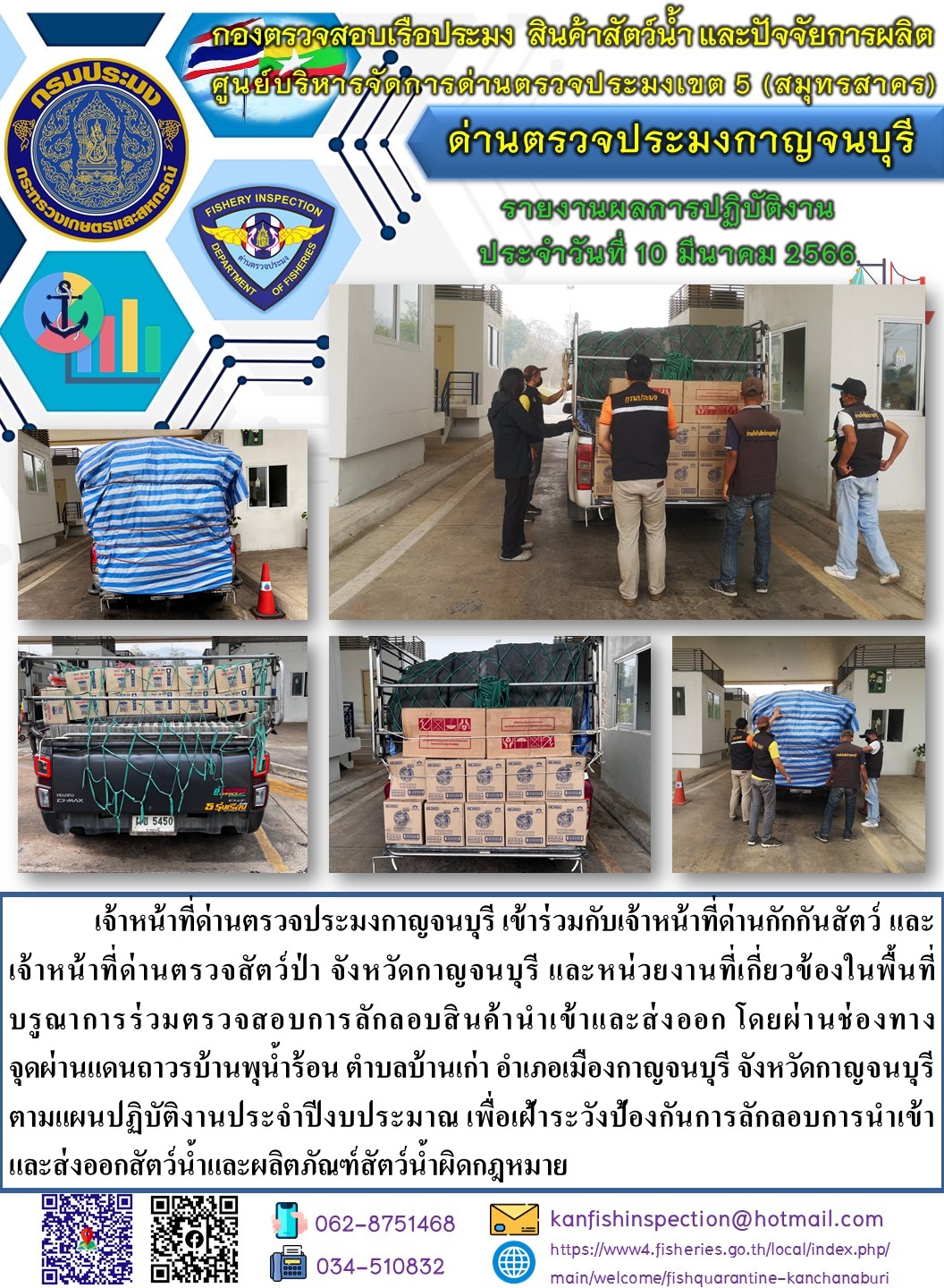 วันที่ 10 มีนาคม 2566 นายสมพงษ์ คำพล หัวหน้าด่านตรวจประมงกาญจนบุรี มอบหมายให้ เจ้าหน้าที่ด่านตรวจประมงกาญจนบุรี บรูณาการร่วมตรวจสอบการลักลอบสินค้านำเข้าและส่งออก โดยผ่านช่องทางจุดผ่านแดนถาวรบ้านพุน้ำร้อน..คลิก