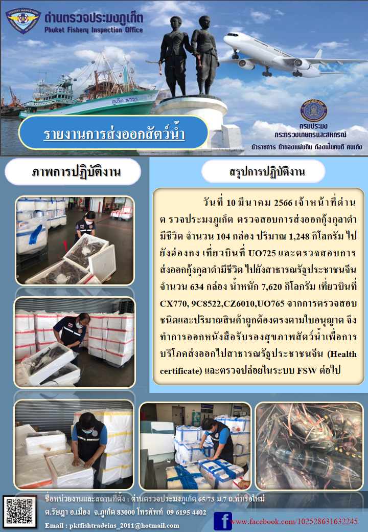 วันที่ 10 มีนาคม 2566 เจ้าหน้าที่ด่านตรวจประมงภูเก็ต ตรวจสอบการส่งออกกุ้งกุลาดำมีชีวิต จำนวน 104 กล่อง ปริมาณ 1,248 กิโลกรัม ไปยังฮ่องกง เที่ยวบินที่ UO725 และตรวจสอบการส่งออกกุ้งกุลาดำมีชีวิต ไปยังสาธารณรัฐประชาชนจีน จำนวน 634 กล่อง น้ำหนัก 7,620 กิโลกรัม เที่ยวบินที่ CX770, 9C8522,CZ6010,UO765 จากการตรวจสอบชนิดและปริมาณสินค้าถูกต้องตามใบอนุญาต จึงทำการออกหนังสือรับรองสุขภาพสัตว์น้ำเพื่อการบริโภคส่งออกไปสาธารณรัฐประชาชนจีน (Health certificate) และตรวจปล่อยในระบบ FSW ต่อไป..คลิก