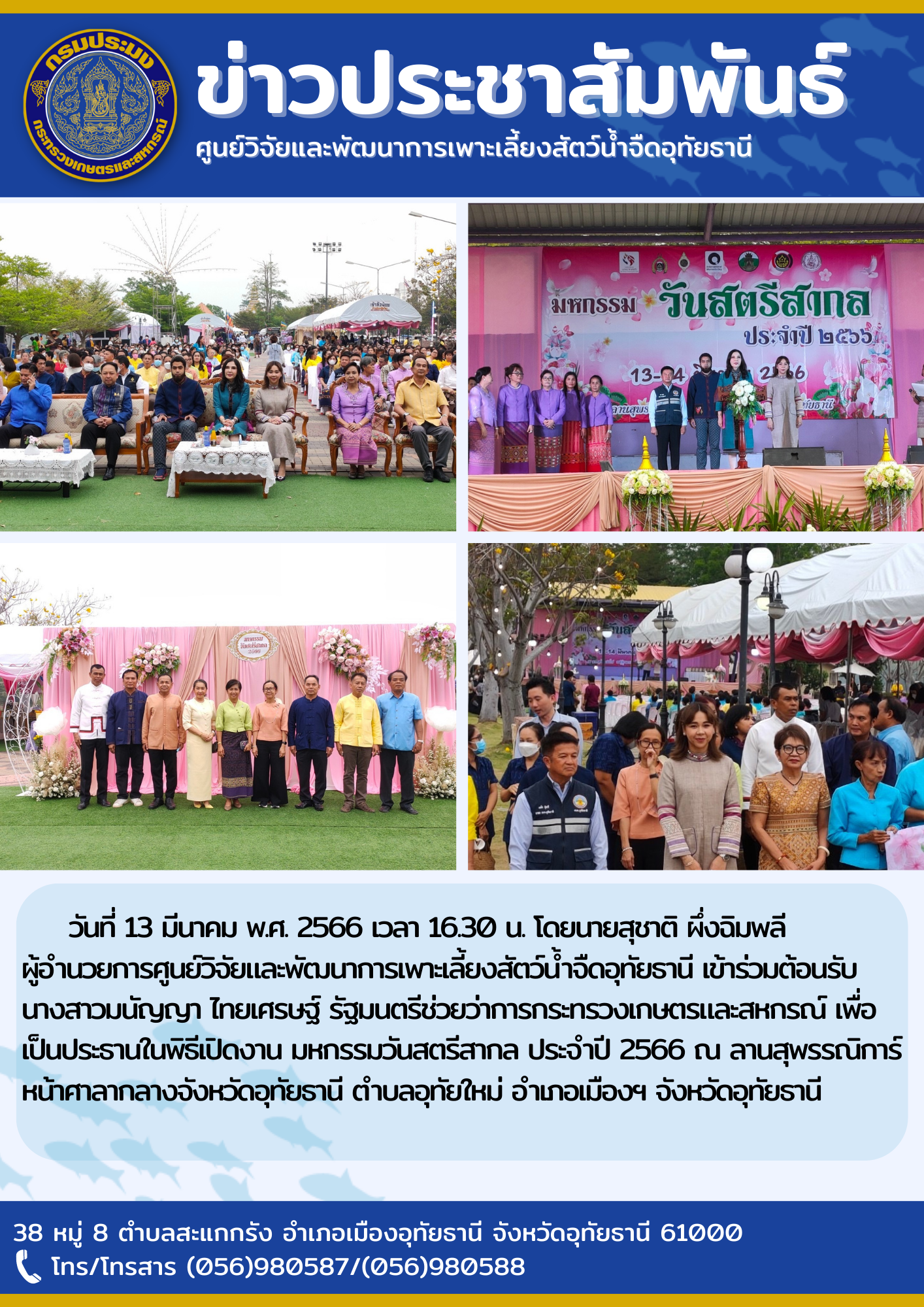 ในวันที่ 13 มีนาคม พ.ศ 2566 เวลา 16.30 น. โดยนายสุชาติ  ผึ่งฉิมพลี ผู้อำนวยการศูนย์วิจัยและพัฒนาการเพาะเลี้ยงสัตว์น้้ำจืดอุทัยธานี เข้าร่วมต้อนรับนางสาวมนัญญา ไทยเศรษฐ์ รัฐมนตรีช่วยว่าการกระทรวงเกษตกรและสหกรณ์ เพื่อเป็นประธานในพิธีเปิดงาน มหกรรมวันสตรีสากล ประจำปี 2566