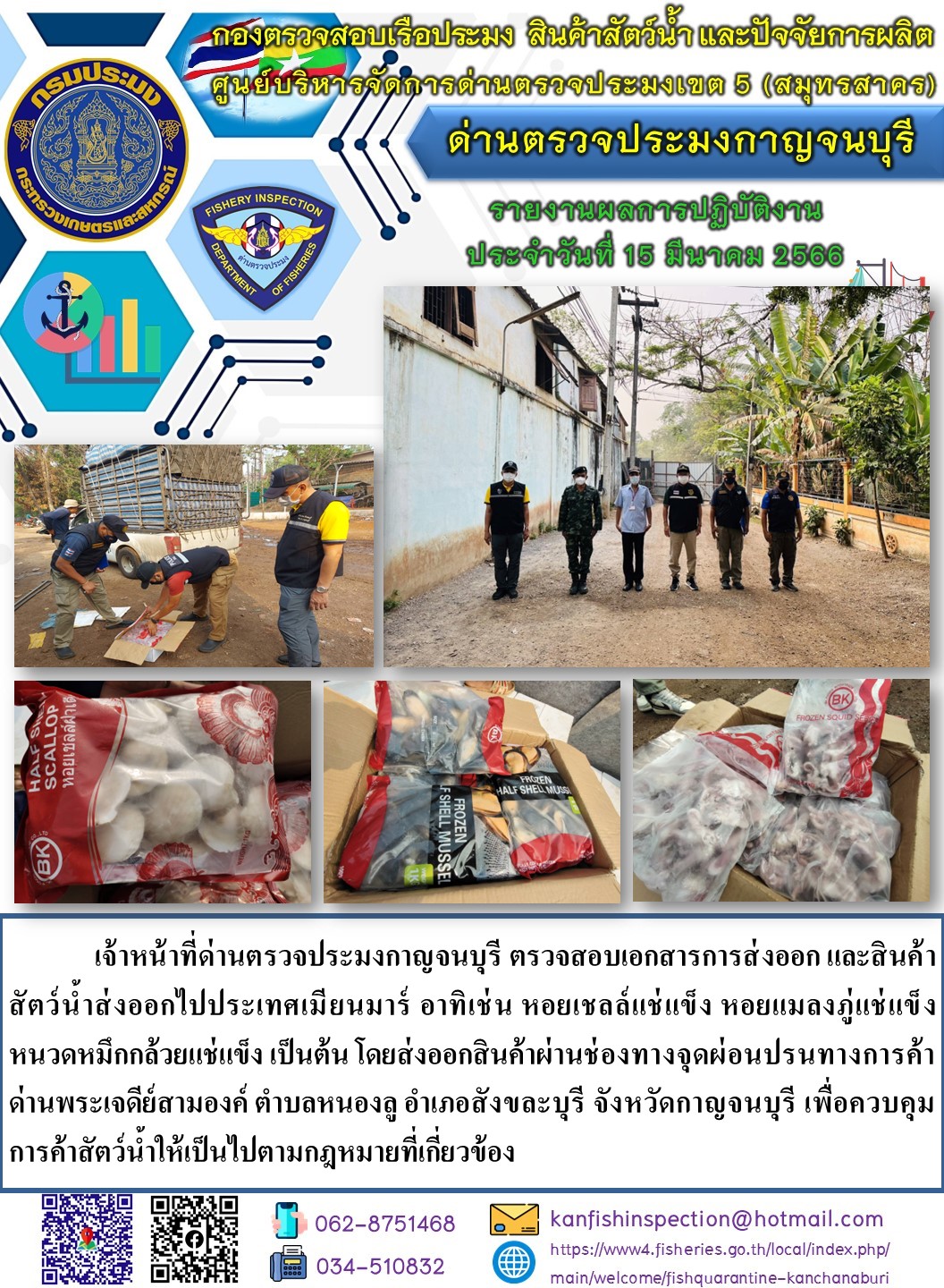 วันที่ 15 มีนาคม  2566 นายสมพงษ์ คำพล หัวหน้าด่านตรวจประมงกาญจนบุรี มอบหมายให้ เจ้าหน้าที่ด่านตรวจประมงกาญจนบุรี ตรวจสอบเอกสารการส่งออก และสินค้าสัตว์น้ำ ส่งออกไปประเทศเมียนมาร์ อาทิเช่น หอยเชลล์แช่แข็ง หอยแมลงภู่แช่แข็ง หนวดหมึกกล้วยแช่แข็ง เป็นต้น โดยส่งออกสินค้าผ่านช่องทางจุดผ่อนปรนทางการค้าด่านพระเจดีย์สามองค์..คลิก