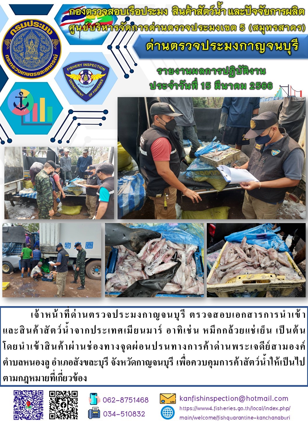 วันที่ 15 มีนาคม 2566 นายสมพงษ์ คำพล หัวหน้าด่านตรวจประมงกาญจนบุรี มอบหมายให้ เจ้าหน้าที่ด่านตรวจประมงกาญจนบุรี ตรวจสอบเอกสารการนำเข้า และสินค้าสัตว์น้ำ จากประเทศเมียนมาร์ อาทิเช่น เช่น หมึกกล้วยแช่เย็น เป็นต้น โดยนำเข้าสินค้าผ่านช่องทางจุดผ่อนปรนทางการค้าด่านพระเจดีย์สามองค์..คลิก