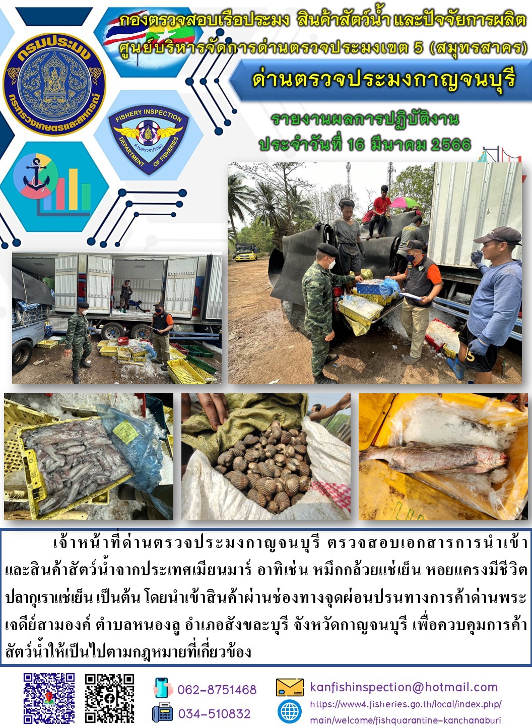 วันที่ 16 มีนาคม 2566 นายสมพงษ์ คำพล หัวหน้าด่านตรวจประมงกาญจนบุรี มอบหมายให้ เจ้าหน้าที่ด่านตรวจประมงกาญจนบุรี ตรวจสอบเอกสารการนำเข้า และสินค้าสัตว์น้ำ จากประเทศเมียนมาร์ อาทิเช่น เช่น หมึกกล้วยแช่เย็น หอยแครงมีชีวิต ปลากุเราแช่เย็น เป็นต้น โดยนำเข้าสินค้าผ่านช่องทางจุดผ่อนปรนทางการค้าด่านพระเจดีย์สามองค์..คลิก