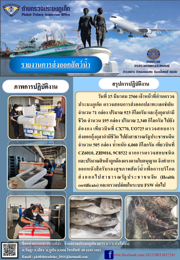วันที่ 15 มีนาคม 2566 เจ้าหน้าที่ด่านตรวจประมงภูเก็ต ตรวจสอบการส่งออกปลาทะเลแช่เย็น จำนวน 71 กล่อง ปริมาณ 923 กิโลกรัม และกุ้งกุลาดำมีชีวิต จำนวน 195 กล่อง ปริมาณ 2,340 กิโลกรัม ไปยังฮ่องกง เที่ยวบินที่ CX770, UO725 ตรวจสอบการส่งออกกุ้งกุลาดำมีชีวิต ไปยังสาธารณรัฐประชาชนจีน จำนวน 505 กล่อง น้ำหนัก 6,060 กิโลกรัม เที่ยวบินที่ CZ6010, ZH9016, 9C8522 จากการตรวจสอบชนิดและปริมาณสินค้าถูกต้องตามใบอนุญาต จึงทำการออกหนังสือรับรองสุขภาพสัตว์น้ำเพื่อการบริโภคส่งออกไปสาธารณรัฐประชาชนจีน (Health certificate) และตรวจปล่อยในระบบ FSW ต่อไป..คลิก