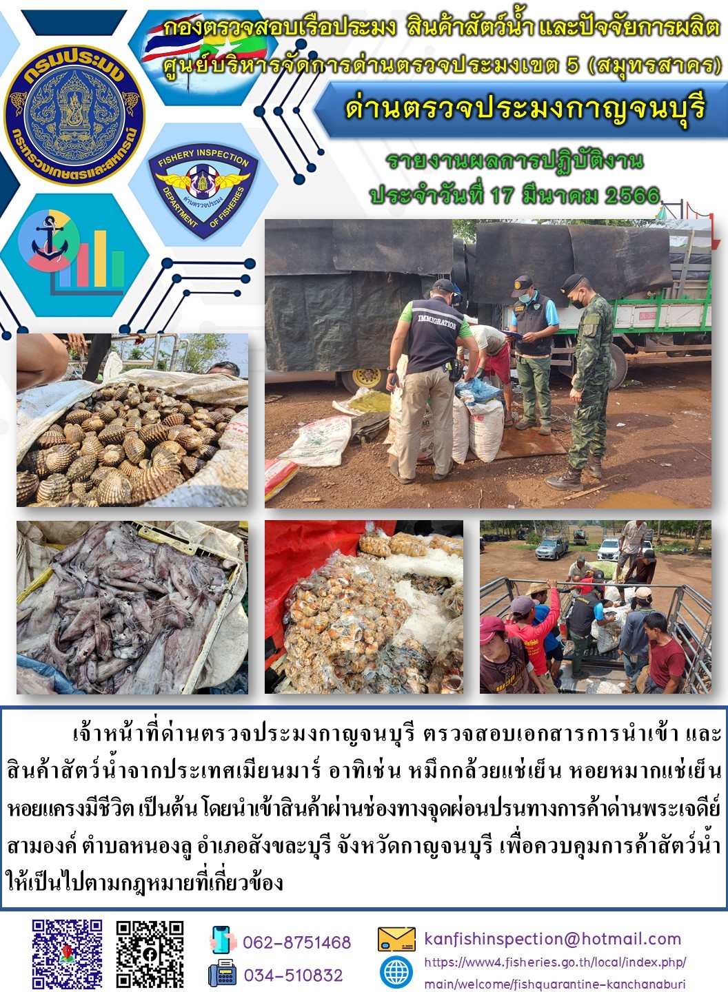 วันที่ 17 มีนาคม 2566 นายสมพงษ์ คำพล หัวหน้าด่านตรวจประมงกาญจนบุรี มอบหมายให้ เจ้าหน้าที่ด่านตรวจประมงกาญจนบุรี ตรวจสอบเอกสารการนำเข้า และสินค้าสัตว์น้ำ จากประเทศเมียนมาร์ อาทิเช่น เช่น หมึกกล้วยแช่เย็น หอยหมากแช่เย็น หอยแครงมีชีวิต เป็นต้น โดยนำเข้าสินค้าผ่านช่องทางจุดผ่อนปรนทางการค้าด่านพระเจดีย์สามองค์