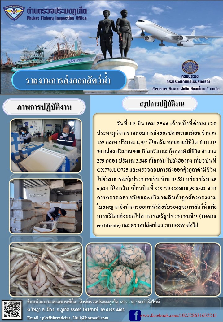 วันที่ 19 มีนาคม 2566 เจ้าหน้าที่ด่านตรวจประมงภูเก็ต ตรวจสอบการส่งออกปลาทะเลแช่เเข็ง จำนวน 159 กล่อง ปริมาณ 1,707 กิโลกรัม หอยลายมีชีวิต จำนวน 30 กล่อง ปริมาณ 360 กิโลกรัม และกุ้งกุลาดำมีชีวิต จำนวน 279 กล่อง ปริมาณ 3,348 กิโลกรัม ไปยังฮ่องกง เที่ยวบินที่ CX770, UO725 และตรวจสอบการส่งออกกุ้งกุลาดำมีชีวิต ไปยังสาธารณรัฐประชาชนจีน จำนวน 551 กล่อง น้ำหนัก 6,624 กิโลกรัม เที่ยวบินที่ CX770, CX6010, 9C8522 จากการตรวจสอบชนิดและปริมาณสินค้าถูกต้องตามใบอนุญาต จึงทำการออกหนังสือรับรองสุขภาพสัตว์น้ำเพื่อการบริโภคส่งออกไปสาธารณรัฐประชาชนจีน (Health certificate) และตรวจปล่อยในระบบ FSW ต่อไป..คลิก
