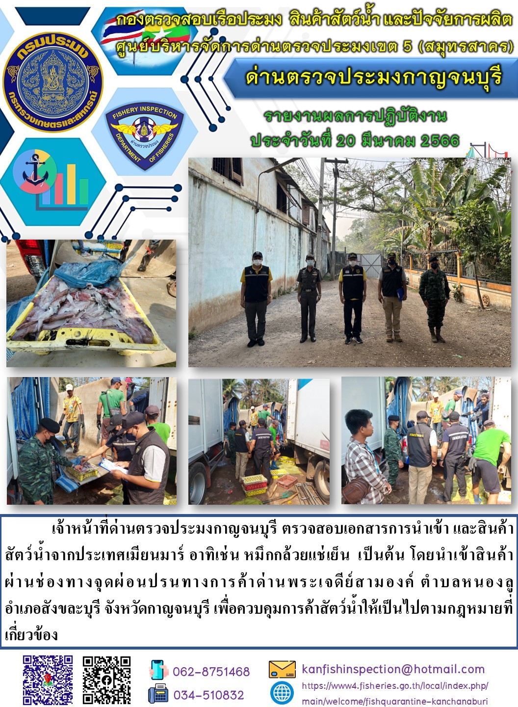 วันที่ 20 มีนาคม 2566 นายสมพงษ์ คำพล หัวหน้าด่านตรวจประมงกาญจนบุรี มอบหมายให้ เจ้าหน้าที่ด่านตรวจประมงกาญจนบุรี ตรวจสอบเอกสารการนำเข้า และสินค้าสัตว์น้ำ จากประเทศเมียนมาร์ อาทิเช่น เช่น หมึกกล้วยแช่เย็น เป็นต้น โดยนำเข้าสินค้าผ่านช่องทางจุดผ่อนปรนทางการค้าด่านพระเจดีย์สามองค์..คลิก