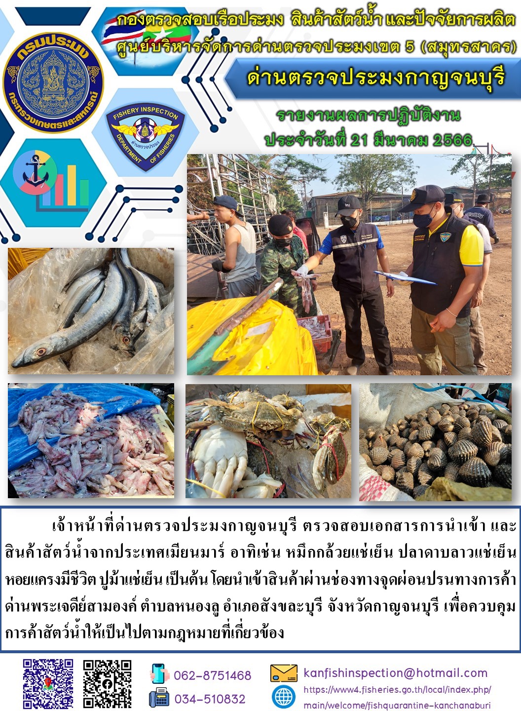 วันที่ 21 มีนาคม 2566 นายสมพงษ์ คำพล หัวหน้าด่านตรวจประมงกาญจนบุรี มอบหมายให้ เจ้าหน้าที่ด่านตรวจประมงกาญจนบุรี ตรวจสอบเอกสารการนำเข้า และสินค้าสัตว์น้ำ จากประเทศเมียนมาร์ อาทิเช่น เช่น หมึกกล้วยแช่เย็น ปลาดาบลาวแช่เย็น ปูม้าแช่เย็น หอยแครงมีชีวิต เป็นต้น โดยนำเข้าสินค้าผ่านช่องทางจุดผ่อนปรนทางการค้าด่านพระเจดีย์สามองค์..คลิก