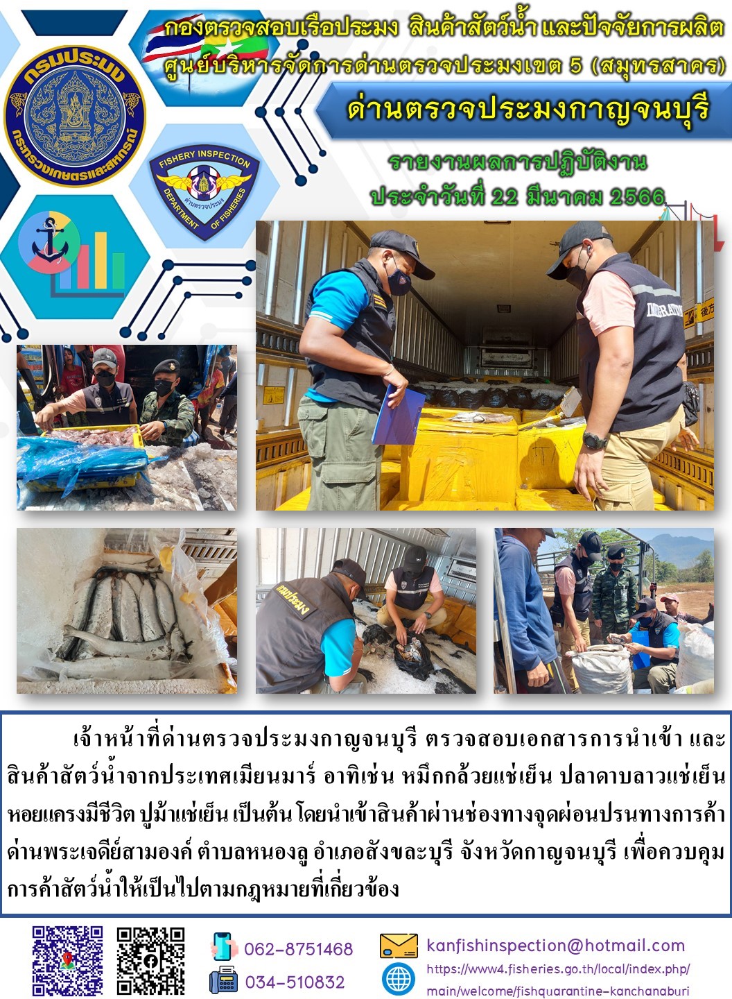 วันที่ 22 มีนาคม 2566 นายสมพงษ์ คำพล หัวหน้าด่านตรวจประมงกาญจนบุรี มอบหมายให้ เจ้าหน้าที่ด่านตรวจประมงกาญจนบุรี ตรวจสอบเอกสารการนำเข้า และสินค้าสัตว์น้ำ จากประเทศเมียนมาร์ อาทิเช่น เช่น หมึกกล้วยแช่เย็น ปลาดาบลาวแช่เย็น ปูม้าแช่เย็น หอยแครงมีชีวิต เป็นต้น โดยนำเข้าสินค้าผ่านช่องทางจุดผ่อนปรนทางการค้าด่านพระเจดีย์สามองค์..คลิก