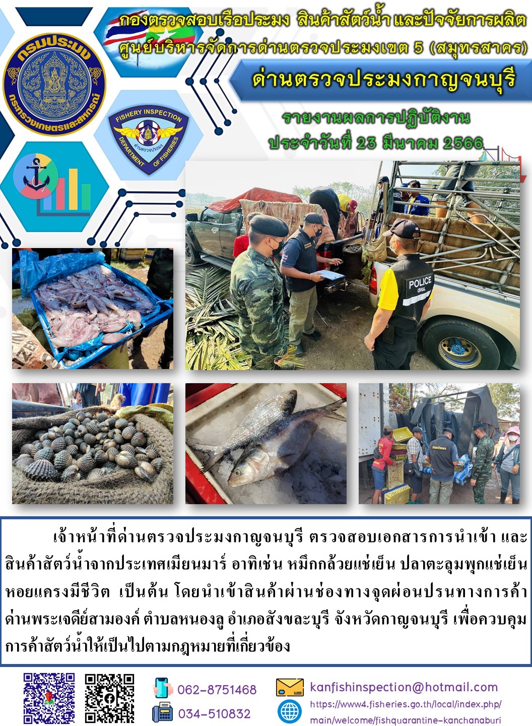 วันที่ 23 มีนาคม 2566 นายสมพงษ์ คำพล หัวหน้าด่านตรวจประมงกาญจนบุรี มอบหมายให้ เจ้าหน้าที่ด่านตรวจประมงกาญจนบุรี ตรวจสอบเอกสารการนำเข้า และสินค้าสัตว์น้ำ จากประเทศเมียนมาร์ อาทิเช่น เช่น หมึกกล้วยแช่เย็น ปลาตะลุมพุกแช่เย็น หอยแครงมีชีวิต เป็นต้น โดยนำเข้าสินค้าผ่านช่องทางจุดผ่อนปรนทางการค้าด่านพระเจดีย์สามองค์..คลิก
