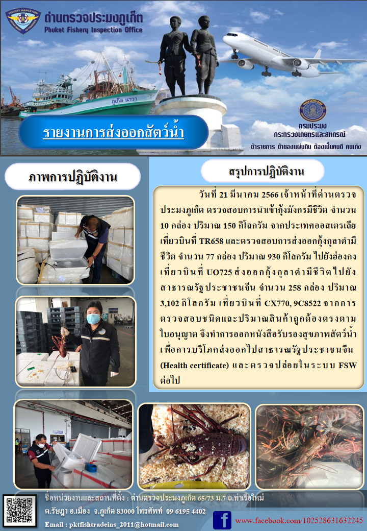 วันที่ 21 มีนาคม 2566 เจ้าหน้าที่ด่านตรวจประมงภูเก็ต ตรวจสอบการนำเข้ากุ้งมังกรมีชีวิต จำนวน 10 กล่อง ปริมาณ 150 กิโลกรัม จากประเทศออสเตรเลีย เที่ยวบินที่ TR658 และตรวจสอบการส่งออกกุ้งกุลาดำมีชีวิต จำนวน 77 กล่อง ปริมาณ 930 กิโลกรัม ไปยังฮ่องกง เที่ยวบินที่ UO725 ส่งออกกุ้งกุลาดำมีชีวิต ไปยังสาธารณรัฐประชาชนจีน จำนวน 258 กล่อง น้ำหนัก 3,102 กิโลกรัม เที่ยวบินที่ CX770, 9C8522 จากการตรวจสอบชนิดและปริมาณสินค้าถูกต้องตามใบอนุญาต จึงทำการออกหนังสือรับรองสุขภาพสัตว์น้ำเพื่อการบริโภคส่งออกไปสาธารณรัฐประชาชนจีน (Health certificate) และตรวจปล่อยในระบบ FSW ต่อไป..คลิก