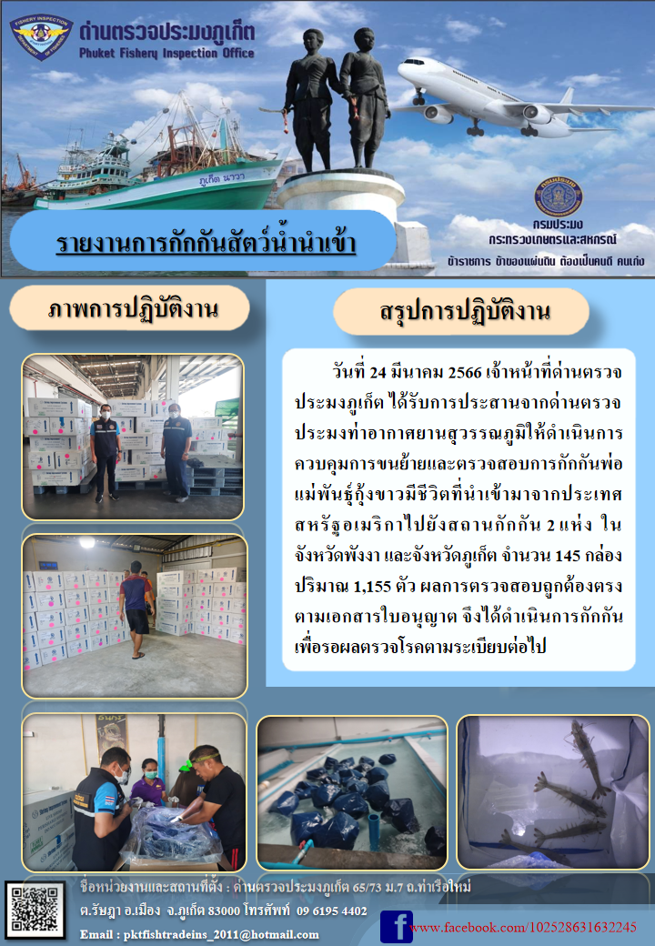 วันที่ 24 มีนาคม 2566 เจ้าหน้าที่ด่านตรวจประมงภูเก็ต ได้รับการประสานจากด่านตรวจประมงท่าอากาศยานสุวรรณภูมิให้ดำเนินการควบคุมการขนย้ายและตรวจสอบการกักกันพ่อแม่พันธุ์กุ้งขาวมีชีวิตที่นำเข้ามาจากประเทศสหรัฐอเมริกาไปยังสถานกักกัน 2 แห่ง ในจังหวัดพังงา และจังหวัดภูเก็ต จำนวน 145 กล่อง ปริมาณ 1,155 ตัว ผลการตรวจสอบถูกต้องตรงตามเอกสารใบอนุญาต จึงได้ดำเนินการกักกันเพื่อรอผลตรวจโรคตามระเบียบต่อไป..คลิก
