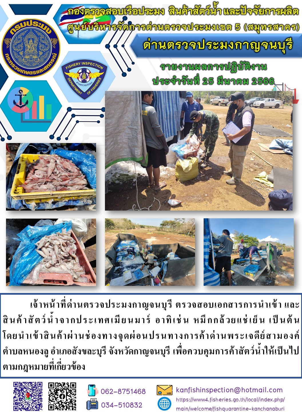 วันที่ 25 มีนาคม 2566 นายสมพงษ์ คำพล หัวหน้าด่านตรวจประมงกาญจนบุรี มอบหมายให้ เจ้าหน้าที่ด่านตรวจประมงกาญจนบุรี ตรวจสอบเอกสารการนำเข้า และสินค้าสัตว์น้ำ จากประเทศเมียนมาร์ อาทิเช่น เช่น หมึกกล้วยแช่เย็น เป็นต้น โดยนำเข้าสินค้าผ่านช่องทางจุดผ่อนปรนทางการค้าด่านพระเจดีย์สามองค์..คลิก