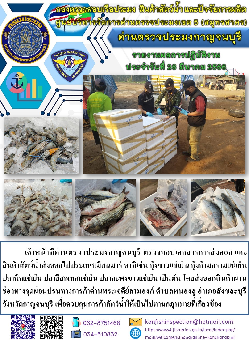 วันที่ 26 มีนาคม 2566 นายสมพงษ์ คำพล หัวหน้าด่านตรวจประมงกาญจนบุรี มอบหมายให้ เจ้าหน้าที่ด่านตรวจประมงกาญจนบุรี ตรวจสอบเอกสารการส่งออก และสินค้าสัตว์น้ำ ส่งออกไปประเทศเมียนมาร์ อาทิเช่น กุ้งขาวแช่เย็น กุ้งก้ามกรามแช่เย็น ปลานิลแช่เย็น ปลายี่สกเทศแช่เย็น ปลากะพงขาวแช่เย็น เป็นต้น โดยส่งออกสินค้าผ่านช่องทางจุดผ่อนปรนทางการค้าด่านพระเจดีย์สามองค์..คลิก