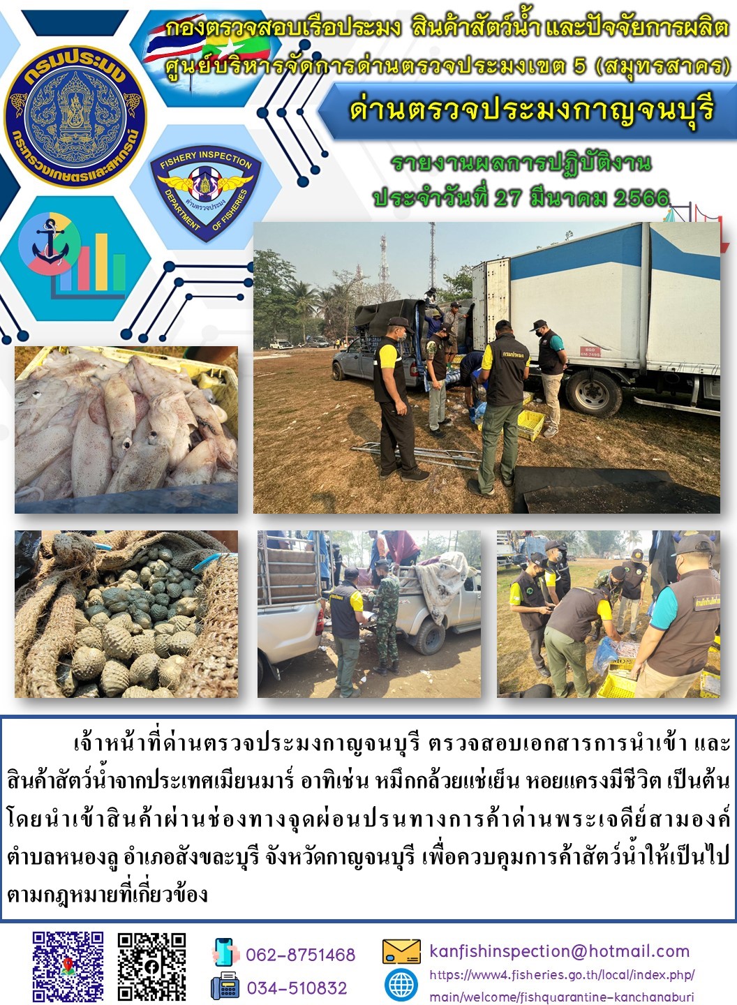วันที่ 27 มีนาคม 2566 นายสมพงษ์ คำพล หัวหน้าด่านตรวจประมงกาญจนบุรี มอบหมายให้ เจ้าหน้าที่ด่านตรวจประมงกาญจนบุรี ตรวจสอบเอกสารการนำเข้า และสินค้าสัตว์น้ำ จากประเทศเมียนมาร์ อาทิเช่น เช่น หมึกกล้วยแช่เย็น หอยแครงมีชีวิต เป็นต้น โดยนำเข้าสินค้าผ่านช่องทางจุดผ่อนปรนทางการค้าด่านพระเจดีย์สามองค์..คลิก