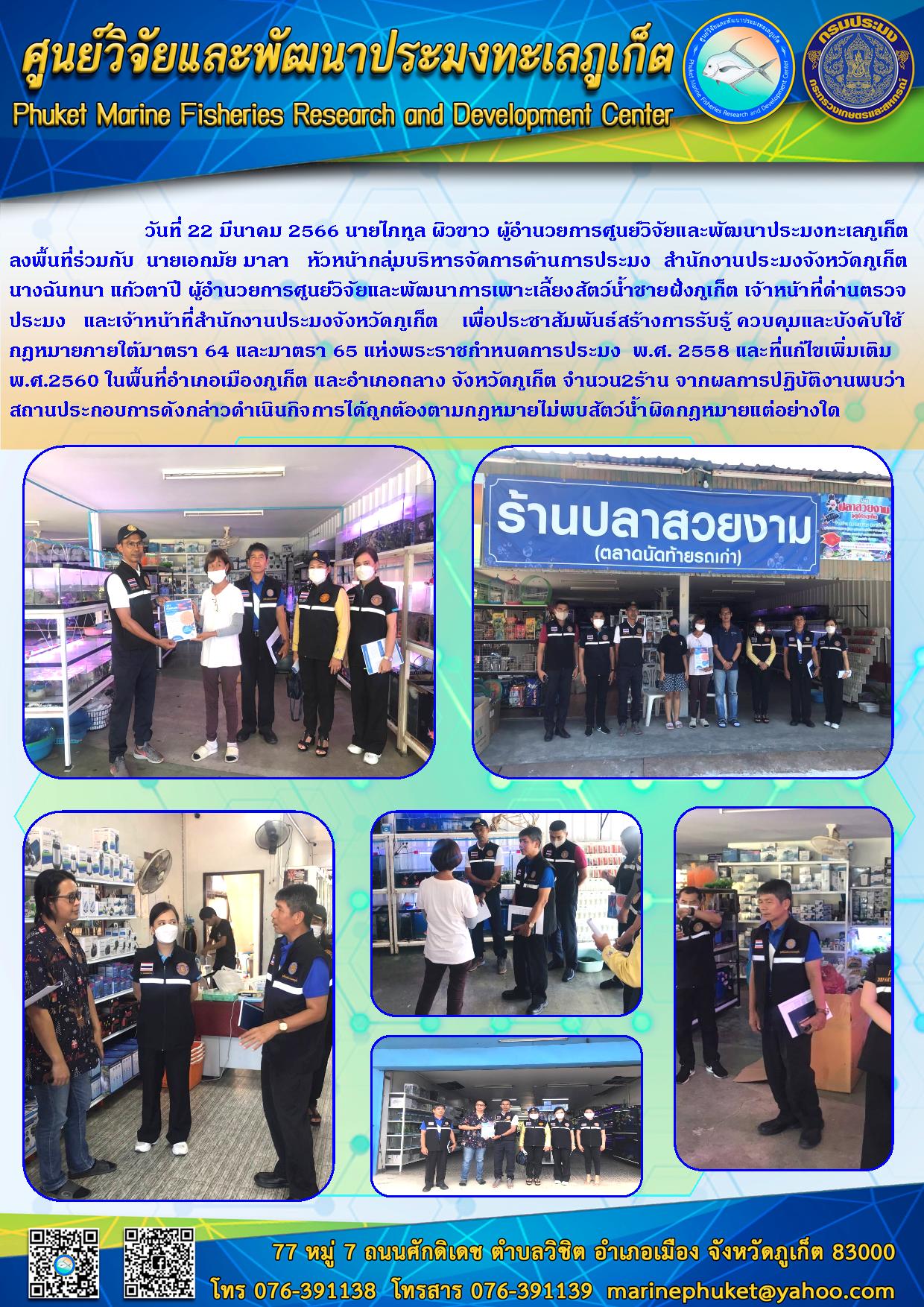 วันที่ 22 มีนาคม 2566 นายไภทูล ผิวขาว ผู้อำนวยการศูนย์วิจัยและพัฒนาประมงทะเลภูเก็ตลงพื้นที่ร่วมกับ นายเอกมัย มาลา หัวหน้ากลุ่มบริหารบริหารจัดการด้านการประมง สำนักงานประมงจังหวัดภูเก็ต นางฉันทนา แก้วตาปี ผู้อำนวยการศูนย์วิจัยและพัฒนาการเพาะเลี้ยงสัตว์น้ำชายฝั่งภูเก็ต เจ้าหน้าที่ด่านตรวจประมง และเจ้าหน้าที่สำนักงานประมงจังหวัดภูเก็ต เพื่อประชาสัมพันธ์สร้างการรับรู้ ควบคุมและบังคับใช้กฎหมายภายใต้มาตรา 64 และมาตรา 65 แห่งพระราชกำหนดการประมง พ.ศ. 2558 และที่แก้ไขเพิ่มเติม พ.ศ. 2560 ในพื้นที่อำเภอเมืองภูเก็ต จำนวน 2 ร้าน จากผลการปฏิบัติงานพบว่าสถานประกอบการดังกล่าวดำเนินกิจการได้ถูกต้องตามกฎหมายไม่พบสัตว์น้ำผิดกฎหมายแต่อย่างใด..คลิก