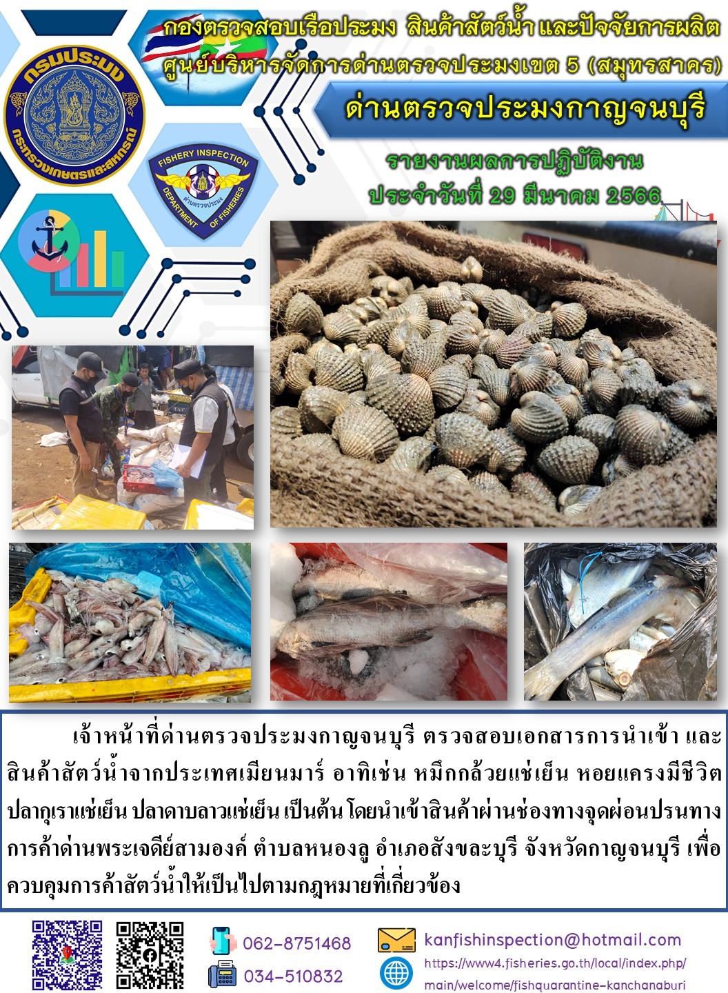 วันที่ 29 มีนาคม 2566 นายสมพงษ์ คำพล หัวหน้าด่านตรวจประมงกาญจนบุรี มอบหมายให้ เจ้าหน้าที่ด่านตรวจประมงกาญจนบุรี ตรวจสอบเอกสารการนำเข้า และสินค้าสัตว์น้ำ จากประเทศเมียนมาร์ อาทิเช่น เช่น หมึกกล้วยแช่เย็น หอยแครงมีชีวิต ปลากุเราแช่เย็น ปลาลาบดาวแช่เย็น เป็นต้น โดยนำเข้าสินค้าผ่านช่องทางจุดผ่อนปรนทางการค้าด่านพระเจดีย์สามองค์..คลิก