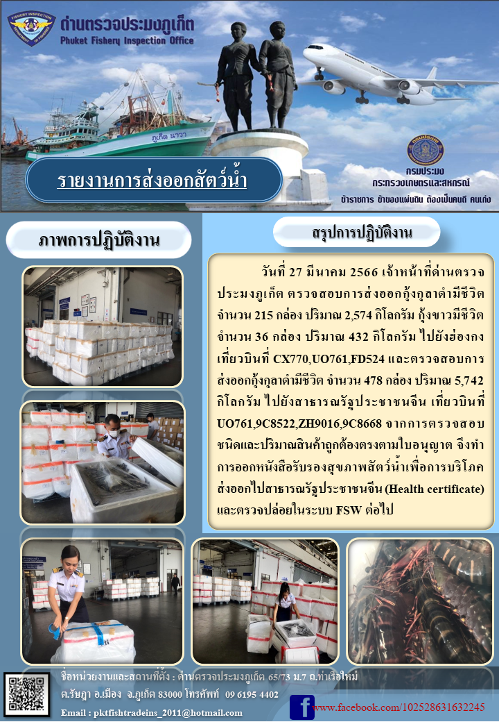 วันที่ 27 มีนาคม 2566 เจ้าหน้าที่ด่านตรวจประมงภูเก็ต ตรวจสอบการส่งออกกุ้งกุลาดำมีชีวิต จำนวน 215 กล่อง ปริมาณ 2,574 กิโลกรัม กุ้งขาวมีชีวิต จำนวน 36 กล่อง ปริมาณ 432 กิโลกรัม ไปยังฮ่องกง เที่ยวบินที่ CX770, UO761, FD524 และตรวจสอบการส่งออกกุ้งกุลาดำมีชีวิต จำนวน 478 กล่อง ปริมาณ 5,742 กิโลกรัม ไปยังสาธารณรัฐประชาชนจีน เที่ยวบินที่ UO761, 9C8522, ZH9016, 9C8668 จากการตรวจสอบชนิดและปริมาณสินค้าถูกต้องตามใบอนุญาต จึงทำการออกหนังสือรับรองสุขภาพสัตว์น้ำเพื่อการบริโภคส่งออกไปสาธารณรัฐประชาชนจีน (Health certificate) และตรวจปล่อยในระบบ FSW ต่อไป..คลิก