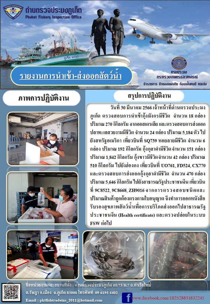 วันที่ 30 มีนาคม 2566 เจ้าหน้าที่ด่านตรวจประมงภูเก็ต ตรวจสอบการนำเข้ากุ้งมังกรมีชีวิต จำนวน 18 กล่อง ปริมาณ 270 กิโลกรัม จากออสเตรเลีย  และตรวจสอบการส่งออกปลาทะเลสวยงามมีชีวิต จำนวน 24 กล่อง ปริมาณ 5,184 ตัว ไปยังสหรัฐอเมริกา เที่ยวบินที่ SQ739 หอยลายมีชีวิต จำนวน 6 กล่อง ปริมาณ 192 กิโลกรัม กุ้งกุลาดำมีชีวิต จำนวน 151 กล่อง ปริมาณ 1,842 กิโลกรัม กุ้งขาวมีชีวิต จำนวน 42 กล่อง ปริมาณ 510 กิโลกรัม ไปยังฮ่องกง เที่ยวบินที่ UO761, FD524, CX770 และตรวจสอบการส่งออกกุ้งกุลาดำมีชีวิต จำนวน 470 กล่อง ปริมาณ 5,646 กิโลกรัม ไปยังสาธารณรัฐประชาชนจีน เที่ยวบินที่ 9C8522, 9C8668, ZH9016 จากการตรวจสอบชนิดและปริมาณสินค้าถูกต้องตามใบอนุญาต จึงทำการออกหนังสือรับรองสุขภาพสัตว์น้ำเพื่อการบริโภคส่งออกไปสาธารณรัฐประชาชนจีน (Health certificate) และตรวจปล่อยในระบบ FSW ต่อไป..คลิก