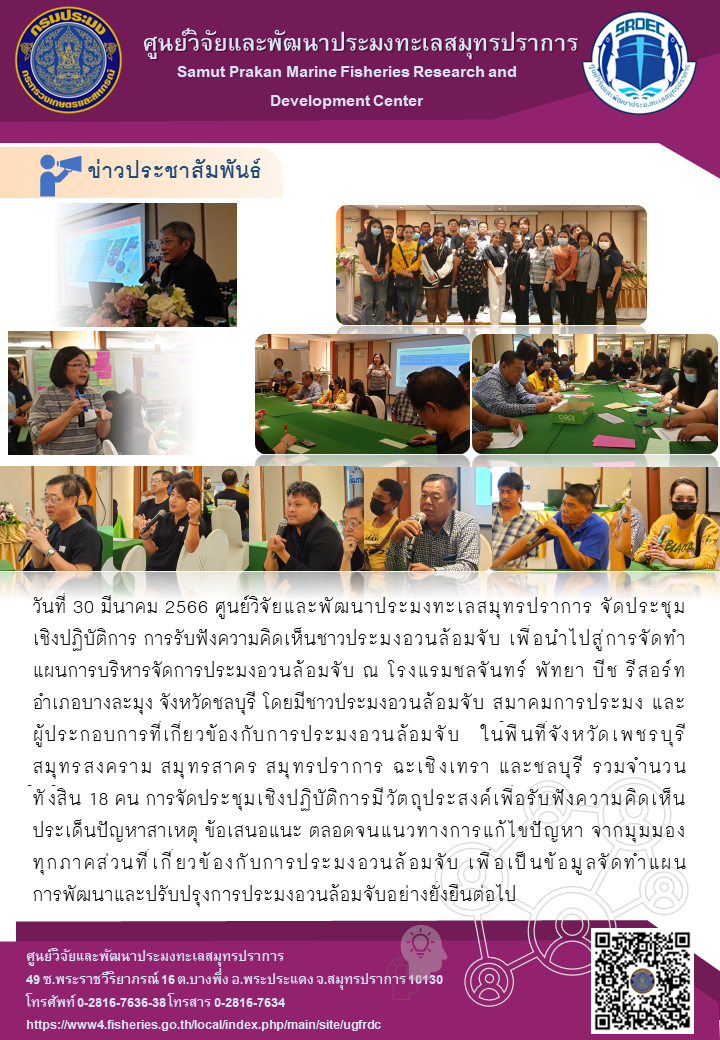 วันที่ 30 มีนาคม 2566 ศูนย์วิจัยและพัฒนาประมงทะเลสมุทรปราการจัดประชุมเชิงปฏิบัติการ การรับฟังความคิดเห็นชาวประมงอวนล้อมจับ เพื่อนำไปสู่การจัดทำแผนการบริหารจัดการประมงอวนล้อมจับ ณ โรงแรมชลจันทร์ พัทยา บีช รีสอร์ท อำเภอบางละมุง จังหวัดชลบุรี โดยมีชาวประมงอวนล้อมจับ สมาคมการประมง และผู้ประกอบการที่เกี่ยวข้องกับการประมงอวนล้อมจับ สมาคมการประมง และผู้ประกอบการที่เกี่ยวข้องกับการประมงอวนล้อมจับ ในพื้นที่จังหวัดเพชรบุรี สมุทรสงคราม สมุทรสาคร สมุทรปราการ ฉะเชิงเทรา และชลบุรี รวมจำนวน ทั้งสิ้น 18 คน การจัดประชุมเชิงปฏิบัติการมีวัตถุประสงค์เพื่อรับฟังความคิดเห็นประเด็นปัญหาสาเหตุ ข้อเสนอแนะ ตลอดจนแนวทางการแก้ปัญหา จากมุมมองทุกภาคส่วนที่เกี่ยวข้องกับการประมงอวนล้อมจับ เพื่อเป็นข้อมูลจัดทำแผนการพัฒนาปรับปรุงการประมงอวนล้อมจับอย่างยั่งยืนต่อไป..คลิก