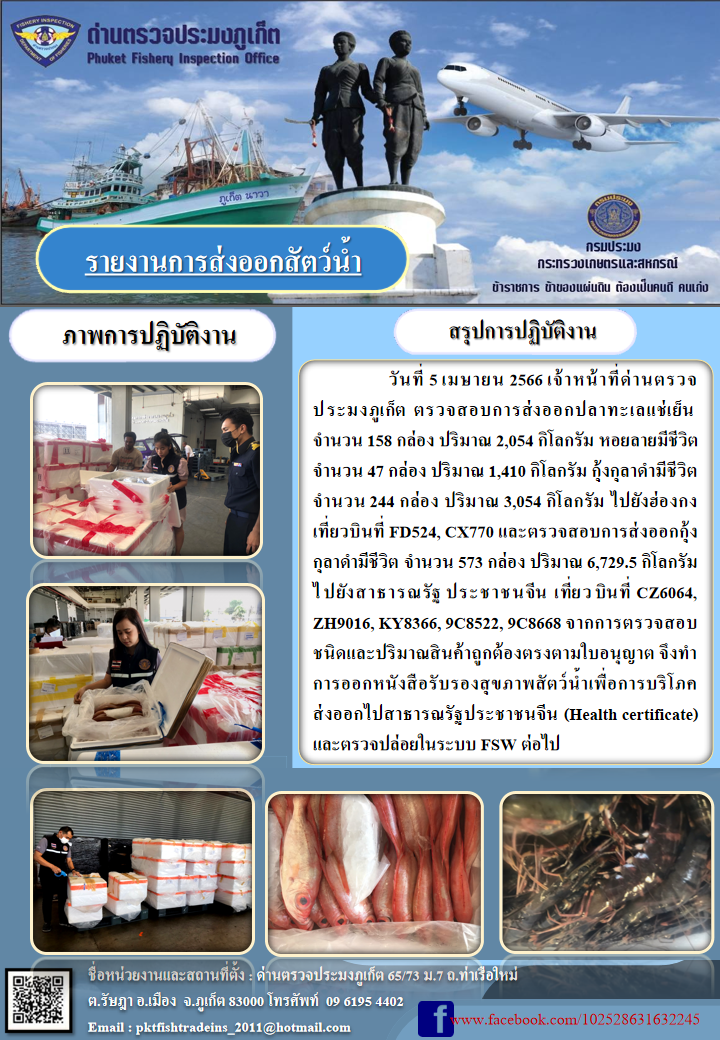 วันที่ 5 เมษายน 2566 เจ้าหน้าที่ด่านตรวจประมงภูเก็ต ตรวจสอบการส่งออกปลาทะเลแช่เย็น จำนวน 158 กล่อง ปริมาณ 2,054 กิโลกรัม หอยลายมีชีวิต จำนวน 47 กล่อง ปริมาณ 1,410 กิโลกรัม กุ้งกุลาดำมีชีวิต จำนวน 244 กล่อง ปริมาณ 3,054 กิโลกรัม ไปยังฮ่องกง เที่ยวบินที่ FD524, CX770 และตรวจสอบการส่งออกกุ้งกุลาดำมีชีวิต จำนวน 573 กล่อง ปริมาณ 6,729.5 กิโลกรัม ไปยังสาธารณรัฐประชาชนจีน เที่ยวบินที่ CZ6064, ZH9016, KY8366, 9C8522, 9C8668 จากการตรวจสอบชนิดและปริมาณสินค้าถูกต้องตามใบอนุญาต จึงทำการออกหนังสือรับรองสุขภาพสัตว์น้ำเพื่อการบริโภคส่งออกไปสาธารณรัฐประชาชนจีน (Health certificate) และตรวจปล่อยในระบบ FSW ต่อไป..คลิก