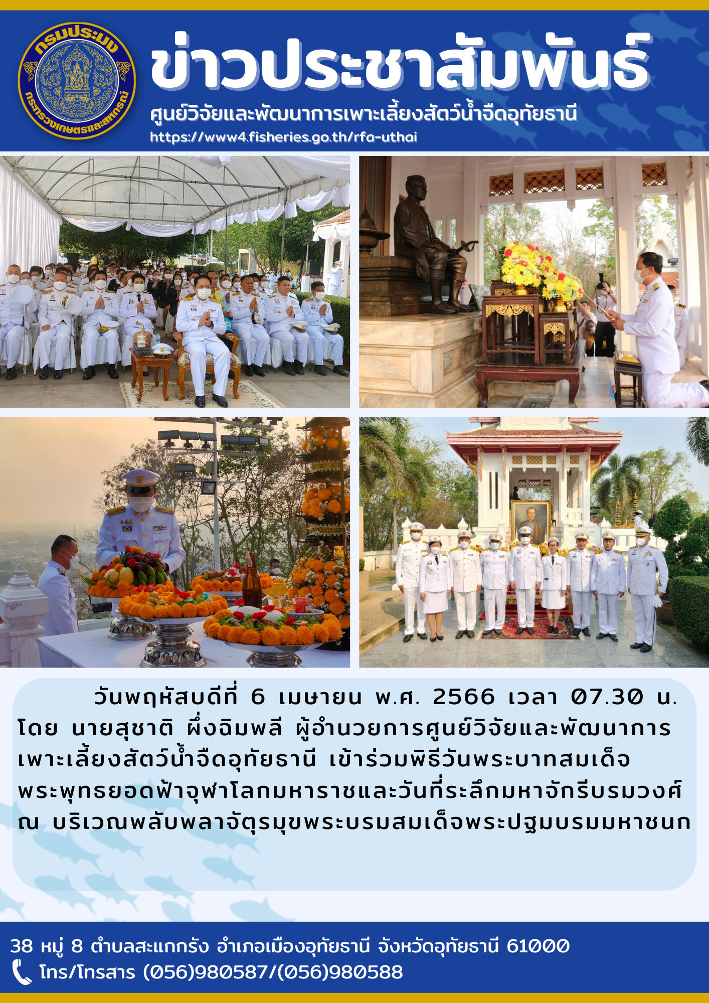 ในวันพฤหัสบดีที่ 6 เมษายน พ.ศ. 2566 เวลา 07.30 น. โดยนายสุชาติ  ผึ่งฉิมพลี  ผู้อำนวยการศูนย์วิจัยและพัฒนาการเพาะเลี้ยงสัตว์น้ำจืดอุทัยธานี เข้าร่วมพิธีวันพระบาทสมเด็จพระพุทธยอดฟ้าจุฬาโลกมหาราชและวันที่ระลึกมหาจักรรีบรมวงศ์ ณ บริเวณพลับพลาจัตุรมุขพระบรมสมเด็จพระปฐมบรมมหาชนก