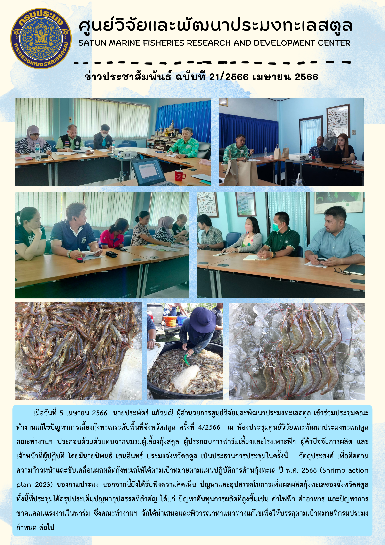 เมื่อวันที่ 5 เมษายน 2566 นายประพัตร์ แก้วมณี ผู้อำนวยการศูนย์วิจัยและพัฒนาประมงทะเลสตูล เข้าร่วมประชุมคณะทำงานแก้ไขปัญหาการเลี้ยงกุ้งทะเลระดับพื้นที่จังหวัดสตูล ครั้งที่ 4/2566 ณ ห้องประชุมศูนย์วิจัยและพัฒนาประมงทะเลสตูล คณะทำงานฯ ประกอบด้วยตัวแทนจากชมรมผู้เลี้ยงกุ้งสตูล ผู้ประกอบการฟาร์มเลี้ยงและโรงเพาะฟัก ผู้ค้าปัจจัยการผลิต และเจ้าหน้าที่ผู้ปฏิบัติ โดยมีนายนิพนธ์ เสนอินทร์ ประมงจังหวัดสตูล เป็นประธานการประชุมในครั้งนี้ วัตถุประสงค์ เพื่อติดตามความก้าวหน้าและขับเคลื่อนผลผลิตกุ้งทะเลให้ได้ตามเป้าหมายตามแผนปฏิบัติการด้านกุ้งทะเล ปี พ.ศ. 2566 (Shrimp action plan 2023) ของกรมประมง นอกจากนี้ยังได้รับฟังความคิดเห็น ปัญหาและอุปสรรคในการเพิ่มผลผลิตกุ้งทะเลของจังหวัดสตูล ทั้งนี้ที่ประชุมได้สรุปประเด็นปัญหาอุปสรรคที่สำคัญ ได้แก่ ปัญหาต้นทุนการผลิตที่สูงขึ้นเช่น ค่าไฟฟ้า ค่าอาหาร และปัญหาการขาดแคลนแรงงานในฟาร์ม ซึ่งคณะทำงานฯ จักได้นำเสนอแนะพิจารณาหาแนวทางแก้ไขเพื่อให้บรรลุตามเป้าหมายที่กรมประมงกำหนด ต่อไป..คลิก