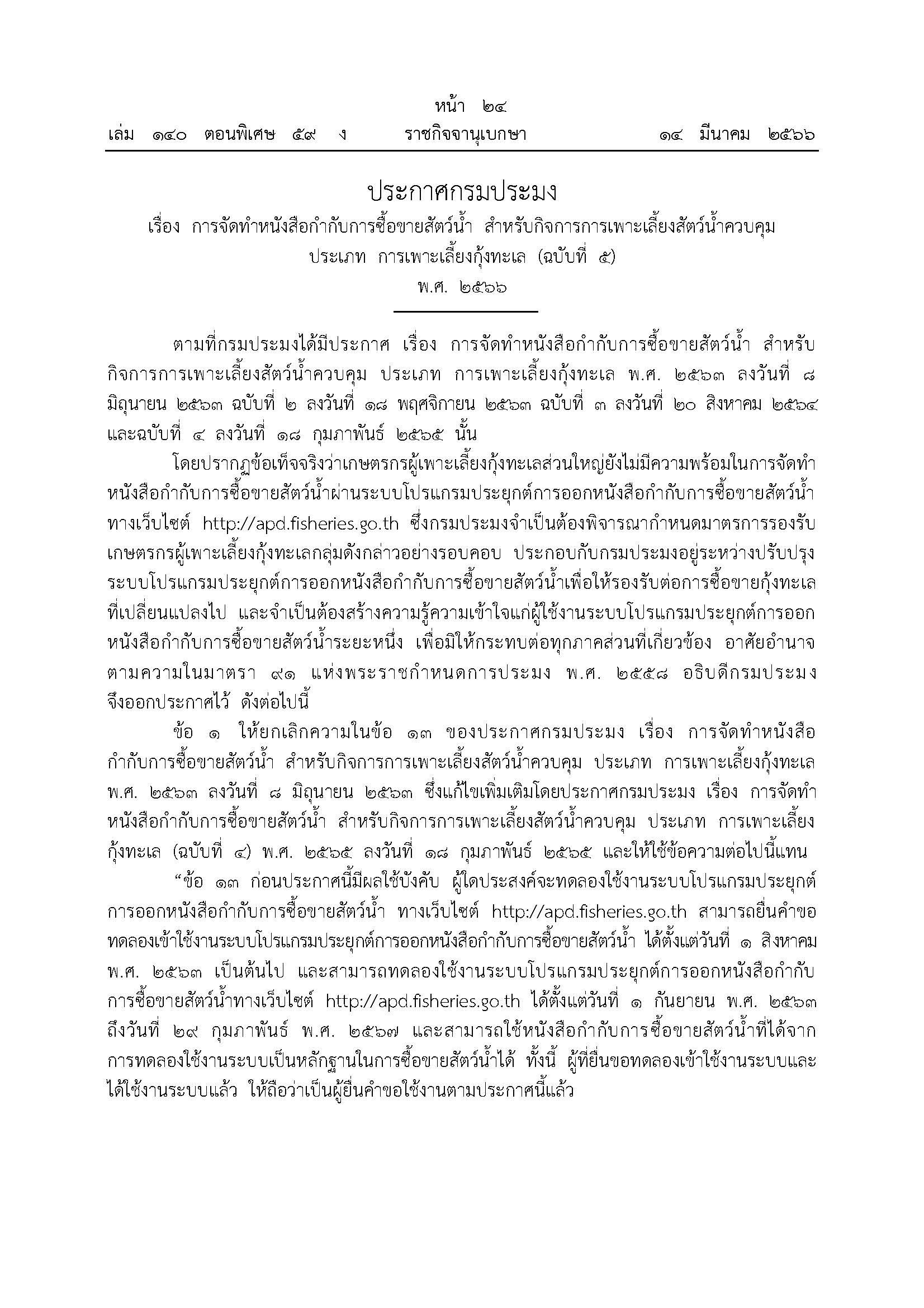 สำนักงานประมงจังหวัดภูเก็ต ขอประชาสัมพันธ์ ประกาศกรมประมง เรื่อง การจัดทำหนังสือกำกับการซื้อขายสัตว์น้ำ สำหรับกิจการการเพาะเลี้ยงสัตว์น้ำควบคุม ประเภท การเพาะเลี้ยงกุ้งทะเล (ฉบับที่ 5) พ.ศ. 2566 ลงวันที่ 28 กุมภาพันธ์ 2566 ประกาศในราชกิจจานุเบกษา เมื่อวันที่ 14 มีนาคม พ.ศ. 2566 โดยมีสาระสำคัญของประกาศ ดังนี้  1. ขยายระยะเวลาการทดลองใช้งานระบบโปรแกรมประยุกต์การออกหนังสือกำกับการซื้อขายสัตว์น้ำผ่านเว็บไซด์ http://apd.fisheries.go.th ออกไปอีก 1 ปี จากเดิมตั้งแต่วันที่ 1 กันยายน 2563 ถึง วันที่ 28 กุมภาพันธ์ 2566 เป็นตั้งแต่วันที่ 1 กันยายน 2563 ถึง วันที่ 29 กุมภาพันธ์ 2567 2. ขยายระยะเวลาการให้ใช้บังคับประกาศกรมประมง เรื่อง การจัดทำหนังสือกำกับการซื้อขายสัตว์น้ำ สำหรับกิจการการเพาะเลี้ยงสัตว์น้ำควบคุม ประเภท การเพาะเลี้ยงกุ้งทะเล พ.ศ. 2563 ออกไปอีก 1 ปี จากเดิมให้ใช้บังคับประกาศฉบับดังกล่าว ในวันที่ 1 มีนาคม 2566 เป็นวันที่ 1 มีนาคม 2567..คลิก