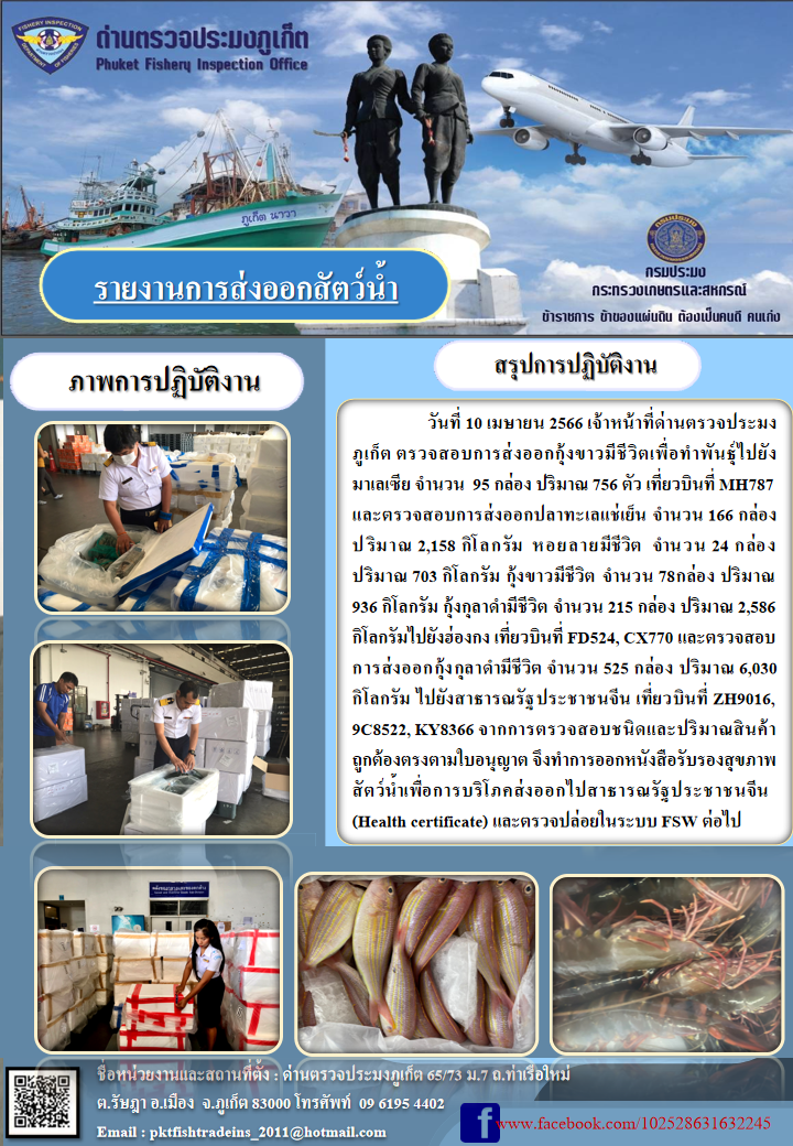 วันที่ 10 เมษายน 2566 เจ้าหน้าที่ด่านตรวจประมงภูเก็ต ตรวจสอบการส่งออกกุ้งขาวมีชีวิตเพื่อทำพันธุ์ไปยังมาเลเซีย จำนวน 95 กล่อง ปริมาณ 756 กิโลกรัม เที่ยวบินที่ MH787 และตรวจสอบการส่งออกปลาทะเลแช่เย็น จำนวน 166 กล่อง ปริมาณ 2,158 กิโลกรัม หอยลายมีชีวิต จำนวน 24 กล่อง ปริมาณ 703 กิโลกรัม กุ้งขาวมีชีวิต จำนวน 78 กล่อง ปริมาณ 936 กิโลกรัม กุ้งกุลาดำมีชีวิต จำนวน 215 กล่อง ปริมาณ 2,586 กิโลกรัม ไปยังฮ่องกง เที่ยวบินที่ FD524, CX770 และตรวจสอบการส่งออกกุ้งกุลาดำมีชีวิต จำนวน 525 กล่อง ปริมาณ 6,030 กิโลกรัม ไปยังสาธารณรัฐประชาชนจีน เที่ยวบินที่ ZH9016, 9C8522, KY8366 จากการตรวจสอบชนิดและปริมาณสินค้าถูกต้องตามใบอนุญาต จึงทำการออกหนังสือรับรองสุขภาพสัตว์น้ำเพื่อการบริโภคส่งออกไปสาธารณรัฐประชาชนจีน (Health certificate) และตรวจปล่อยในระบบ FSW ต่อไป..คลิก