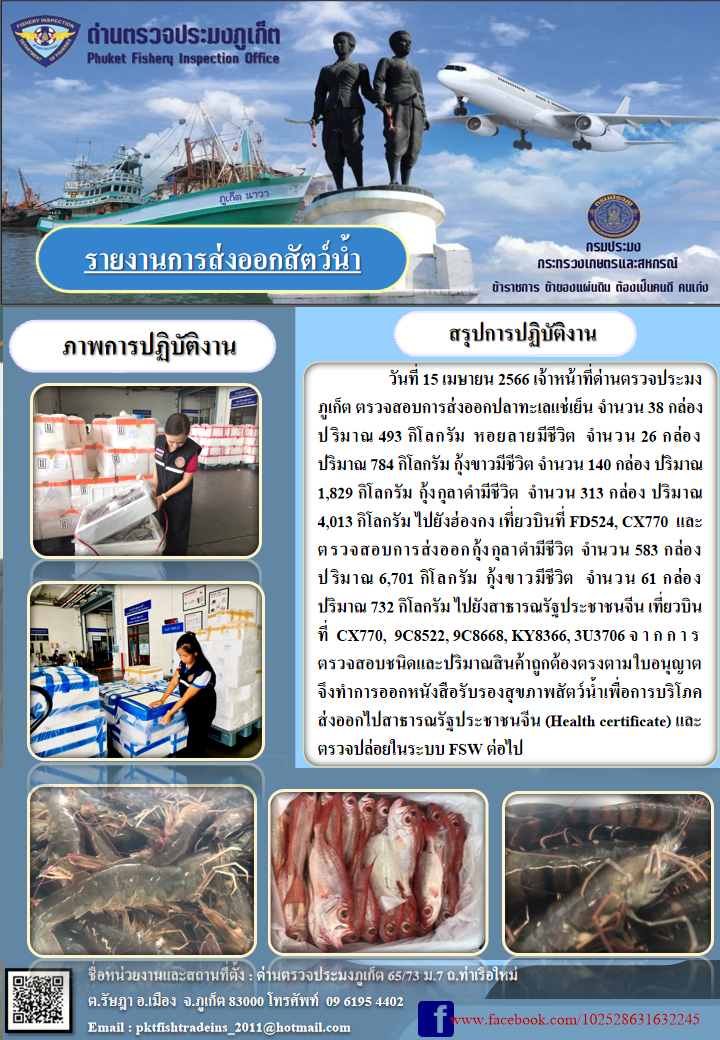 วันที่ 15 เมษายน 2566 เจ้าหน้าที่ด่านตรวจประมงภูเก็ต ตรวจสอบการส่งออกปลาทะเลแช่เย็น จำนวน 38 กล่อง ปริมาณ 493 กิโลกรัม หอยลายมีชีวิต จำนวน 26 กล่อง ปริมาณ 784 กิโลกรัม กุ้งขาวมีชีวิต จำนวน 140 กล่อง ปริมาณ 1,829 กิโลกรัม กุ้งกุลาดำมีชีวิต จำนวน 313 กล่อง ปริมาณ 4,013 กิโลกรัม ไปยังฮ่องกง เที่ยวบินที่ FD524, CX770 และตรวจสอบการส่งออกกุ้งกุลาดำชีวิต จำนวน 583  กล่อง ปริมาณ 6,701 กิโลกรัม กุ้งขาวมีชีวิต จำนวน 61 กล่อง ปริมาณ 732 กิโลกรัม ไปยังสาธารณรัฐประชาชนจีน เที่ยวบินที่ CX770, 9C8522, 9C8668, KY8366, 3U3706 จากการตรวจสอบชนิดและปริมาณสินค้าถูกต้องตามใบอนุญาต จึงทำการออกหนังสือรับรองสุขภาพสัตว์น้ำเพื่อการบริโภคส่งออกไปสาธารณรัฐประชาชนจีน (Health certificate) และตรวจปล่อยในระบบ FSW ต่อไป..คลิก