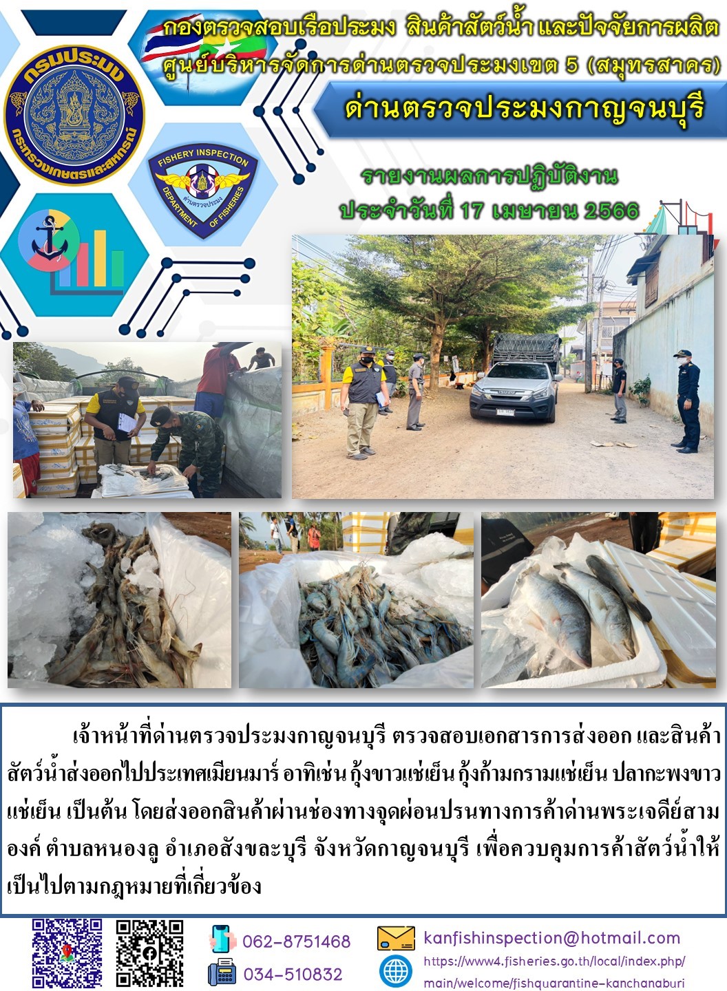 วันที่ 17 เมษายน 2566 นายสมพงษ์ คำพล หัวหน้าด่านตรวจประมงกาญจนบุรี มอบหมายให้ เจ้าหน้าที่ด่านตรวจประมงกาญจนบุรี ตรวจสอบเอกสารการส่งออก และสินค้าสัตว์น้ำ ส่งออกไปประเทศเมียนมาร์ อาทิเช่น กุ้งขาวแช่เย็น กุ้งก้ามกรามแช่เย็น ปลากะพงขาวแช่เย็น เป็นต้น โดยส่งออกสินค้าผ่านช่องทางจุดผ่อนปรนทางการค้าด่านพระเจดีย์สามองค์..คลิก