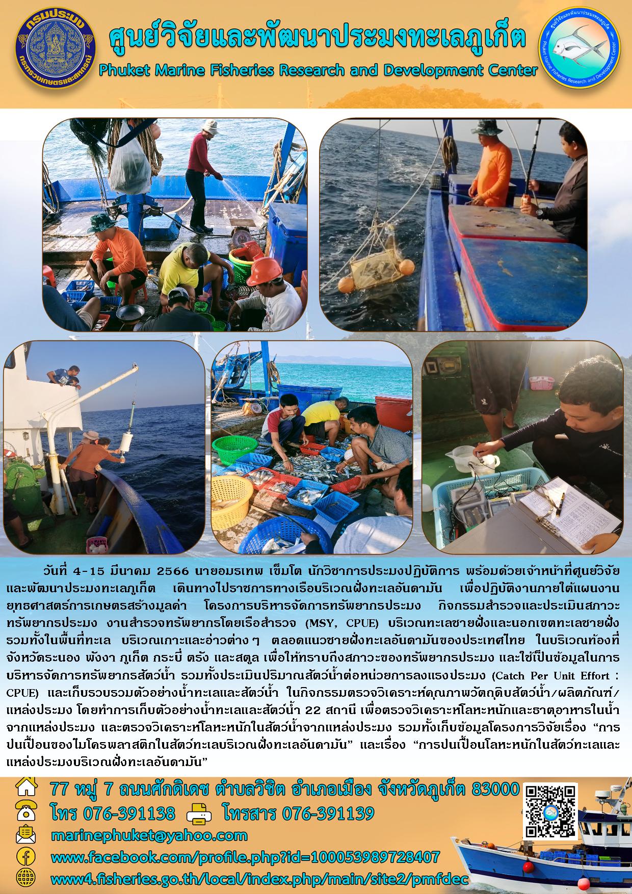วันที่ 4-15 มีนาคม 2566 นายอมรเทพ เข็มโต นักวิชาการประมงปฏิบัติการ พร้อมด้วยเจ้าหน้าที่ศูนย์จัยและพัฒนาประมงทะเลภูเก็ต เดินทางไปราชการทางเรือบริเวณฝั่งทะเลอันดามัน เพื่อปฏิบัติงานภายใต้แผนงานยุทธศาสตร์การเกษตรสร้างมูลค่า โครงการบริหารจัดการทรัพยากรประมง กิจกรรมสำรวจและประเมินสภาวะทรัพยากรประมง งานสำรวจทรัพยากรโดยเรือสำรวจ (MSY, CPUE) บริเวณทะเลชายฝั่งและนอกเขตทะเลชายฝั่งรวมทั้งในพื้นที่ทะเล บริเวณเกาะและอ่าวต่างๆ ตลอดแนวชายฝั่งทะเลอันดามันของประเทศไทย ในบริเวณท้องที่จังหวัดระนอง พังงา ภูเก็ต กระบี่ ตรัง และสตูล เพื่อให้ทราบถึงสภาวะของทรัพยากรประมง และใช้เป็นข้อมูลในการบริหารจัดการทรัพยากรสัตว์น้ำ รวมทั้งประเมินปริมาณสัตว์น้ำต่อหน่วยการลงแรงประมง (Catch Per Unit Effort : CPUE) และเก็บรวบรวมตัวอย่างน้ำทะเลและสัตว์น้ำ ในกิจกรรมตรวจวิเคราะห์คุณภาพวัตถุดิบสัตว์น้ำ/ผลิตภัณฑ์/แหล่งประมง โดยทำการเก็บตัวอย่างน้ำทะเลและสัตว์น้ำ 22 สถานี..คลิก
