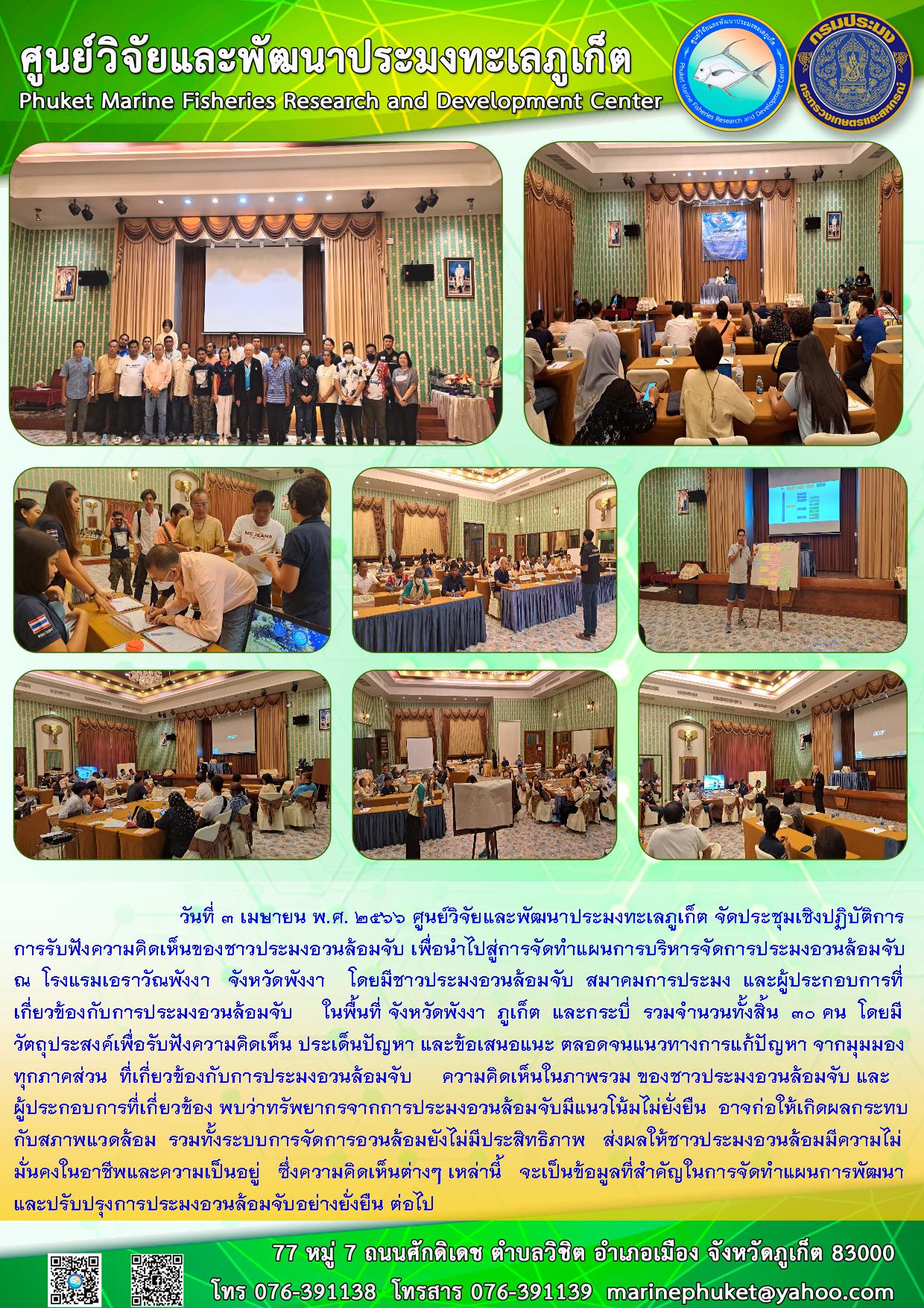 วันที่ 3 เมษายน พ.ศ. 2566 ศูนย์วิจัยและพัฒนาประมงทะเลภูเก็ต จัดประชุมเชิงปฏิบัติการการรับฟังความคิดเห็นของชาวประมงอวนล้อมจับ เพื่อนำไปสู่การจัดทำแผนการบริหารจัดการประมงอวนล้อมจับ ณ โรงแรมเอราวัณพังงา จังหวัดพังงา โดยมีชาวประมงอวนล้อมจับ สมาคมการประมง และผู้ประกอบการที่เกี่ยวข้องกับการประมงอวนล้อมจับ ในพื้นที่ จังหวัดพังงา ภูเก็ต และกระบี่ รวมจำนวนทั้งสิ้น 30 คน โดยมีวัตถุประสงค์เพื่อรับฟังความคิดเห็น ประเด็นปัญหา และข้อเสนอแนะ ตลอดจนแนวทางการแก้ไขปัญหา จากมุมมองทุกภาคส่วน ที่เกี่ยวข้องกับการประมงอวนล้อมจับ ความคิดเห็นในภาพรวม ของชาวประมงอวนล้อมจับ และผู้ประกอบการที่เกี่ยวข้อง พบว่าทรัพยากรจากการประมงอวนล้อมจับมีแนวโน้มไม่ยั่งยืน อาจก่อนให้เกิดผลกระทบกับสภาพแวดล้อม รวมทั้งระบบการจัดการอวนล้อมยังไม่มีประสิทธิภาพ ส่งผลให้ชาวประมงอวนล้อมมีความไม่มั่นคงในอาชีพและความเป็นอยู่ ซึ่งความคิดเห็นต่างๆ เหล่านี้ จะเป็นข้อมูลที่สำคัญในการจัดทำแผนการพัฒนาและปรับปรุงการประมงอวนล้อมจับอย่างยั่งยืน ต่อไป..คลิก