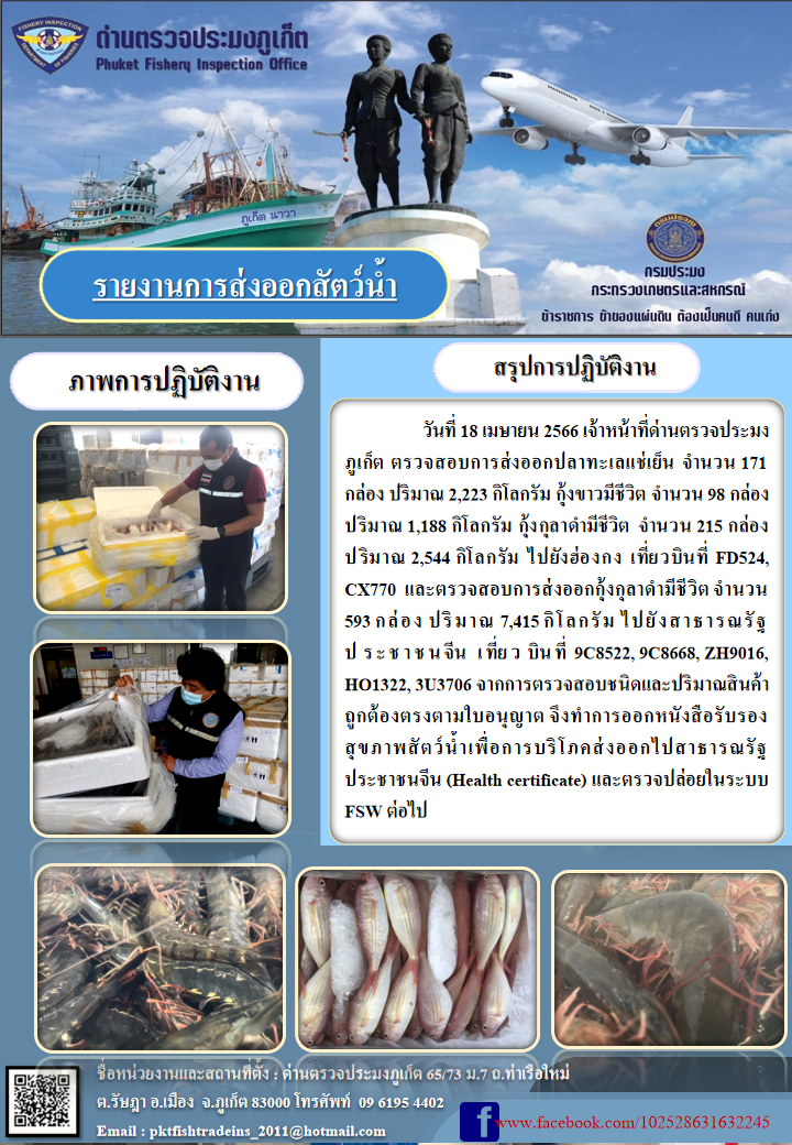 วันที่ 18 เมษายน 2566 เจ้าหน้าที่ด่านตรวจประมงภูเก็ต ตรวจสอบการส่งออกปลาทะเลแช่เย็น จำนวน 171 กล่อง ปริมาณ 2,223 กิโลกรัม กุ้งขาวมีชีวิต จำนวน 98 กล่อง ปริมาณ 1,188 กิโลกรัม กุ้งกุลาดำมีชีวิต จำนวน 215 กล่อง ปริมาณ 2,544 กิโลกรัม ไปยังฮ่องกง เที่ยวบินที่ FD524, CX770 และตรวจสอบการส่งออกกุ้งกุลาดำชีวิต จำนวน 593 กล่อง ปริมาณ 7,415 กิโลกรัม ไปยังสาธารณรัฐประชาชนจีน เที่ยวบินที่ 9C8522, 9C8668, ZH9016, HO1322, 3U3706 จากการตรวจสอบชนิดและปริมาณสินค้าถูกต้องตามใบอนุญาต จึงทำการออกหนังสือรับรองสุขภาพสัตว์น้ำเพื่อการบริโภคส่งออกไปสาธารณรัฐประชาชนจีน (Health certificate) และตรวจปล่อยในระบบ FSW ต่อไป..คลิก
