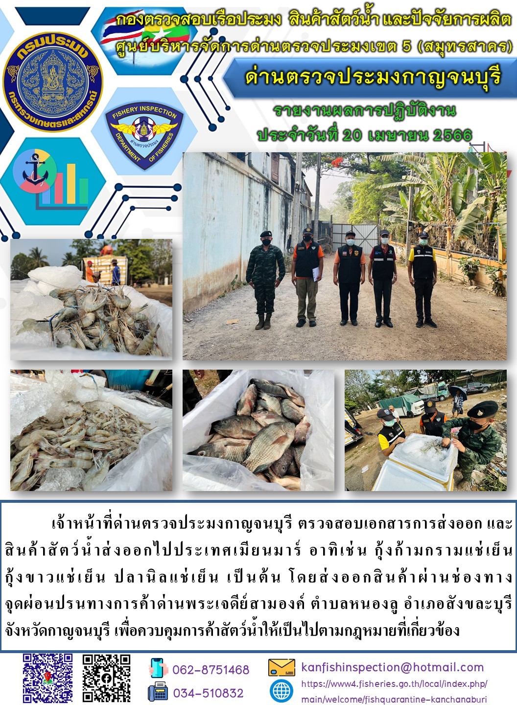 วันที่ 20 เมษายน 2566 นายสมพงษ์ คำพล หัวหน้าด่านตรวจประมงกาญจนบุรี มอบหมายให้ เจ้าหน้าที่ด่านตรวจประมงกาญจนบุรี ตรวจสอบเอกสารการส่งออก และสินค้าสัตว์น้ำ ส่งออกไปประเทศเมียนมาร์ อาทิเช่น กุ้งขาวแช่เย็น กุ้งก้ามกรามแช่เย็น ปลานิลแช่เย็น เป็นต้น โดยส่งออกสินค้าผ่านช่องทางจุดผ่อนปรนทางการค้าด่านพระเจดีย์สามองค์..คลิก
