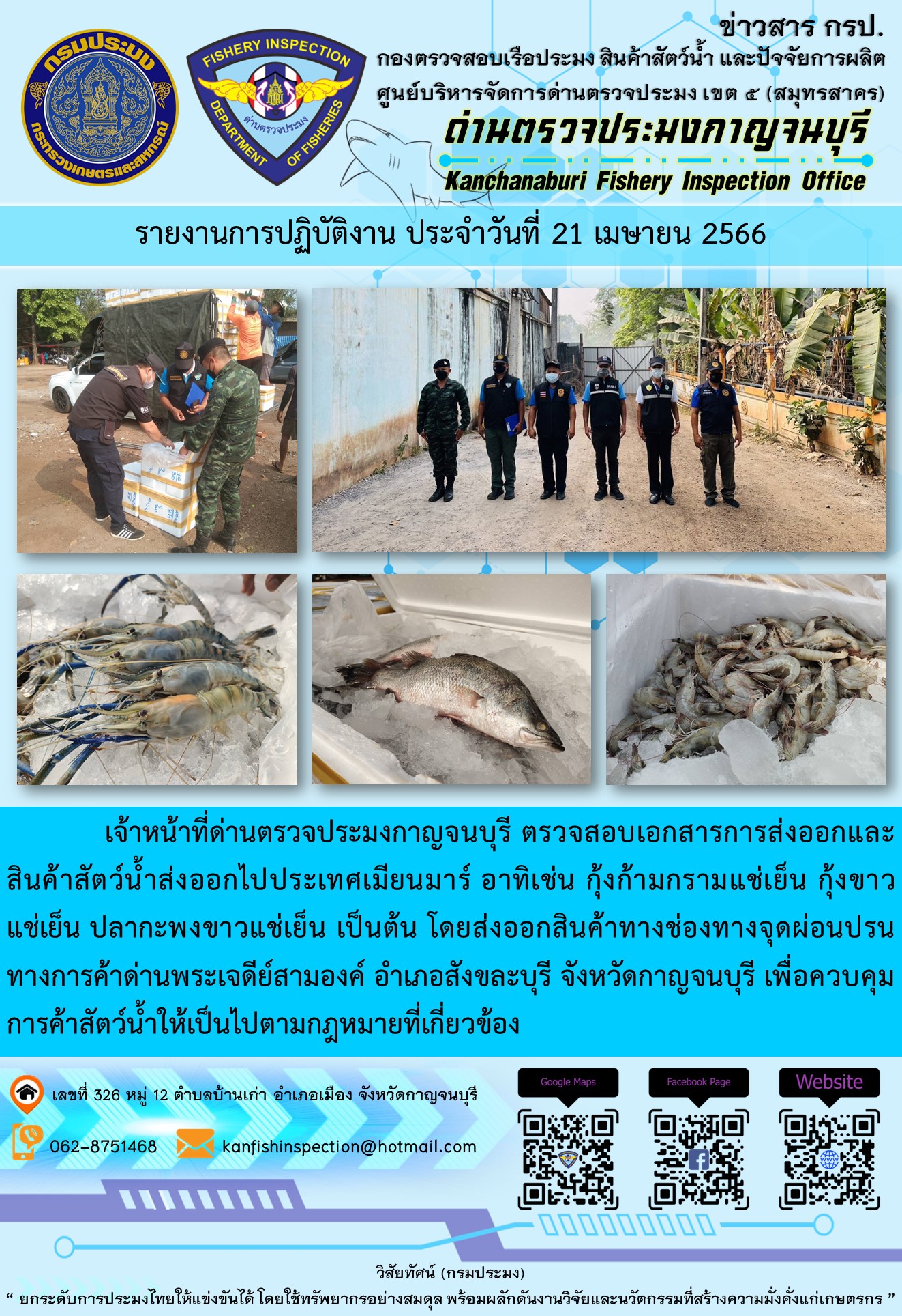 วันที่ 21 เมษายน 2566 นายสมพงษ์ คำพล หัวหน้าด่านตรวจประมงกาญจนบุรี มอบหมายให้ เจ้าหน้าที่ด่านตรวจประมงกาญจนบุรี ตรวจสอบเอกสารการส่งออก และสินค้าสัตว์น้ำ ส่งออกไปประเทศเมียนมาร์ อาทิเช่น กุ้งก้ามกรามแช่เย็น กุ้งขาวแช่เย็น ปลากะพงขาวแช่เย็น เป็นต้น โดยส่งออกสินค้าผ่านช่องทางจุดผ่อนปรนทางการค้าด่านพระเจดีย์สามองค์..คลิก