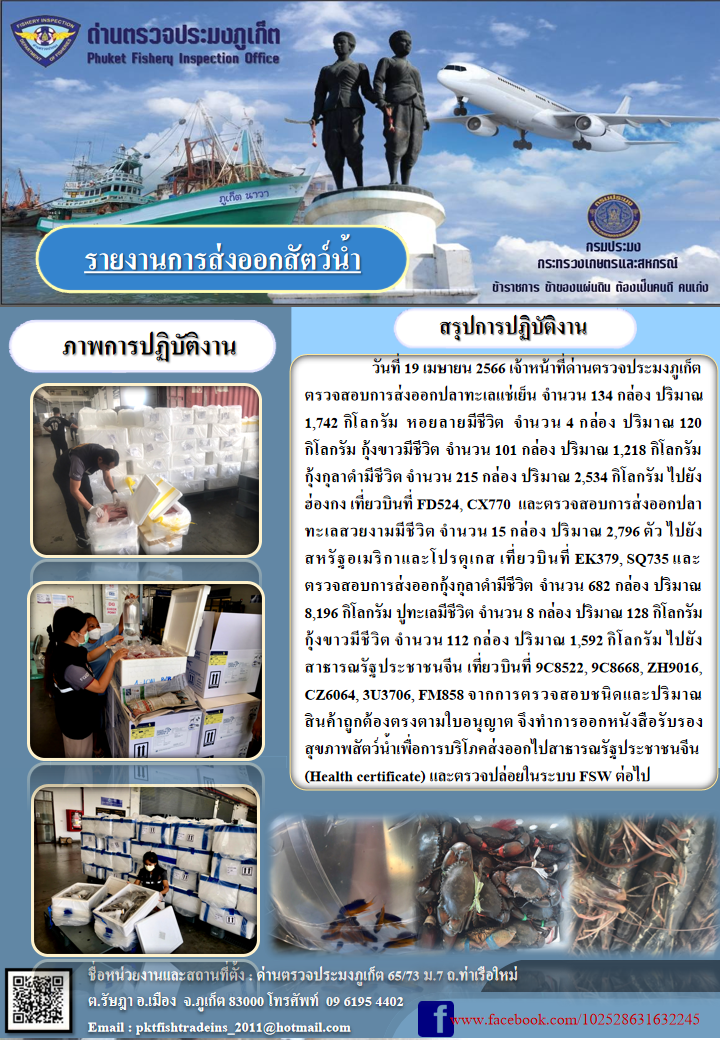 วันที่ 19 เมษายน 2566 เจ้าหน้าที่ด่านตรวจประมงภูเก็ต ตรวจสอบการส่งออกปลาทะเลแช่เย็น จำนวน 134 กล่อง ปริมาณ 1,742 กิโลกรัม หอยลายมีชีวิต จำนวน 4 กล่อง ปริมาณ 120 กิโลกรัม กุ้งขาวมีชีวิต จำนวน 101 กล่อง ปริมาณ 1,218 กิโลกรัม กุ้งกุลาดำมีชีวิต จำนวน 215 กล่อง ปริมาณ 2,534 กิโลกรัม ไปยังฮ่องกง เที่ยวบินที่ FD524, CX770 และตรวจสอบการส่งออกปลาทะเลสวยงามชีวิต จำนวน 15 กล่อง ปริมาณ 2,796 ตัว ไปยังสหรัฐอเมริกาและโปรตุเกส เที่ยวบินที่ EK379, SQ735 และตรวจสอบการส่งออกกุ้งกุลาดำมีชีวิต จำนวน 682 กล่อง ปริมาณ 8,196 กิโลกรัม ปูทะเลมีชีวิต จำนวน 8 กล่อง ปริมาณ 128 กิโลกรัม กุ้งขาวมีชีวิต จำนวน 112 กล่อง ปริมาณ 1,592 กิโลกรัม ไปยังสาธารณรัฐประชาชนจีน  เที่ยวบินที่ 9C8522, 9C8668, ZH9016, CZ6064, 3U3706, FM858 จากการตรวจสอบชนิดและปริมาณสินค้าถูกต้องตามใบอนุญาต จึงทำการออกหนังสือรับรองสุขภาพสัตว์น้ำเพื่อการบริโภคส่งออกไปสาธารณรัฐประชาชนจีน (Health certificate) และตรวจปล่อยในระบบ FSW ต่อไป..คลิก